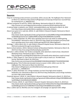 ____________________________________________________________________________________________________
___________________________________________________________________________
re:focus | 15 walcott st | new york mills, ny 13417 | (315) 404-9968 page 102
Sources
9 tips for marketing to kids and teens successfully. (2014, January 28). The Huffington Post. Retrieved
on March 16, 2014 from http://www.huffingtonpost.com/young-entrepreneur-council/9-tips-
for-marketing-to-k_b_4682018.html
100 best companies to work for. (2014). CNN Money. Retrieved on March 25, 2014 from
http://money.cnn.com/magazines/fortune/best-companies/2014/snapshots/30.html
A national leader in pediatric care. (2014). nationwidechildrens.org. Retrieved on March 16, 2014
from http://www.nationwidechildrens.org/about-nationwide-childrens
About music gives to St. Jude kids. (2014). St. Jude Children’s Research Hospital. Retrieved on March
16, 2014 from
http://www.stjude.org/stjude/v/index.jsp?vgnextoid=1ce102a490fb1310VgnVCM10000029011
5acRCRD&vgnextchannel=13d002a490fb1310VgnVCM100000290115acRCRD
Ankeny, J. (2013, September 13). NPD: teens spending seven hours per week on mobile gaming.
FierceMobileIT. Retrieved on April 12, 2014 from http://www.fiercemobileit.com/story/npd-
teens-spending-seven-hours-week-mobile-gaming/2013-09-13#ixzz2ygOcpicS
Armitage, T. (2014, March 20). St. Jude Children's Research Hospital Survey. Retrieved on March 20,
2014 and conducted through Survey Monkey.
Back to school statistics. (2013). National Institute of Educational Statistics. Retrieved on March 18,
2014 from http://nces.ed.gov/fastfacts/display.asp?id=372
Biernacki, S. (2013, October 14). Pandora and Spotify: what advertisers need to know. Educational
Marketing Group. Retrieved on April 7, 2014 from
http://emgonline.com/blog/2013/10/pandora-and-spotify-what-advertisers-need-to-know/
Binkley, C. (2012, August 1). Teen stores try texts as gr8 nu way to reach out. The Wall Street
Journal. Retrieved on March 18, 2014 from
http://online.wsj.com/news/articles/SB10000872396390444405804577561093050635960
Charitable giving: 75% of millennials donated money to causes In 2011. (2012, June 12). The
Huffington Post. Retrieved on March 18, 2014 from
http://www.huffingtonpost.com/2012/06/12/charitable-giving-millennial-
generation_n_1590389.html
Cohen, H. (2013, November 13). 5 things marketers can learn from high school students.
heidicohen.com. Retrieved on March 18, 2014 from http://heidicohen.com/5-things-marketers-
can-learn-high-school-students/
Corporate Sponsors. (2014). St. Jude Children’s Research Hospital. Retrieved on March 15, 2014 from
http://www.stjude.org/stjude/v/index.jsp?vgnextoid=2285eca9d5abc110VgnVCM1000001e021
5acRCRD&plt=CALGENLKALSAC1000001
Danny's Promise. (2014). St. Jude Children’s Research Hospital. Retrieved on March 15, 2014 from
http://www.stjude.org/stjude/v/index.jsp?vgnextoid=576bfa2454e70110VgnVCM1000001e021
5acRCRD&vgnextchannel=d48478b27119a210VgnVCM1000001e0215acRCRD
Delo, C. (2014, April 2). Monthly cost of an Instagram ad campaign can approach $1M. AdAge.
 