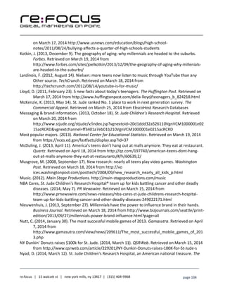 ____________________________________________________________________________________________________
___________________________________________________________________________
re:focus | 15 walcott st | new york mills, ny 13417 | (315) 404-9968 page 104
on March 17, 2014 http://www.usnews.com/education/blogs/high-school-
notes/2011/08/24/bullying-affects-a-quarter-of-high-schools-students
Kotkin, J. (2013, December 9). The geography of aging: why millennials are headed to the suburbs.
Forbes. Retrieved on March 19, 2014 from
http://www.forbes.com/sites/joelkotkin/2013/12/09/the-geography-of-aging-why-millenials-
are-headed-to-the-suburbs/
Lardinois, F. (2012, August 14). Nielsen: more teens now listen to music through YouTube than any
Other source. TechCrunch. Retrieved on March 18, 2014 from
http://techcrunch.com/2012/08/14/youtube-is-for-music/
Lloyd, D. (2011, February 23). 5 new facts about today’s teenagers. The Huffington Post. Retrieved on
March 17, 2014 from http://www.huffingtonpost.com/delia-lloyd/teenagers_b_824218.html
McKenzie, K. (2013, May 14). St. Jude ranked No. 1 place to work in next generation survey. The
Commercial Appeal. Retrieved on March 25, 2014 from EbscoHost Research Databases
Messaging & brand information. (2013, October 18). St. Jude Children’s Research Hospital. Retrieved
on March 20, 2014 from
http://www.stjude.org/stjude/v/index.jsp?vgnextoid=20d1ddd32a526110VgnVCM1000001e02
15acRCRD&vgnextchannel=ff3401a7eb01b210VgnVCM1000001e0215acRCRD
Most popular majors. (2013). National Center for Educational Statistics. Retrieved on March 19, 2014
from https://nces.ed.gov/fastfacts/display.asp?id=37
McDuling, J. (2013, April 11). America’s teens don’t hang out at malls anymore. They eat at restaurant.
Quartz. Retrieved on April 18, 2014 from http://qz.com/197740/american-teens-dont-hang-
out-at-malls-anymore-they-eat-at-restaurants/#/h/60639,2/
Musgrove, M. (2008, September 17). New research: nearly all teens play video games. Washington
Post. Retrieved on March 18, 2014 from http://vo
ices.washingtonpost.com/posttech/2008/09/new_research_nearly_all_kids_p.html
Music. (2012). Main Stage Productions. http://main-stageproductions.com/music
NBA Cares, St. Jude Children's Research Hospital® team up for kids battling cancer and other deadly
diseases. (2014, May 7). PR Newswire. Retrieved on March 15, 2014 from
http://www.prnewswire.com/news-releases/nba-cares-st-jude-childrens-research-hospital-
team-up-for-kids-battling-cancer-and-other-deadly-diseases-249022171.html
Nieuwenhuis, J. (2013, September 27). Millennials have the power to influence brand in their hands.
Business Journal. Retrieved on March 18, 2014 from http://www.bizjournals.com/seattle/print-
edition/2013/09/27/millennials-power-brand-influence.html?page=all
Nutt, C. (2014, January 30). The most successful mobile games of 2013. Gamasutra. Retrieved on April
7, 2014 from
http://www.gamasutra.com/view/news/209611/The_most_successful_mobile_games_of_201
3.php
NY Dunkin’ Donuts raises $100k for St. Jude. (2014, March 11). QSRWeb. Retrieved on March 15, 2014
from http://www.qsrweb.com/article/229201/NY-Dunkin-Donuts-raises-100K-for-St-Jude-s
Nyad, D. (2014, March 12). St. Jude Children's Research Hospital, an American national treasure. The
 