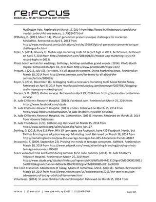 ____________________________________________________________________________________________________
___________________________________________________________________________
re:focus | 15 walcott st | new york mills, ny 13417 | (315) 404-9968 page 105
Huffington Post. Retrieved on March 15, 2014 from http://www.huffingtonpost.com/diana-
nyad/st-jude-childrens-researc_b_4952407.html
O’Malley, G. (2013, March 14). 'Plural' generation presents unique challenges for marketers
MediaPost. Retrieved on April 1, 2014 from
http://www.mediapost.com/publications/article/195843/plural-generation-presents-unique-
challenges-for.html
Perez, S. (2014, January 3). Mobile app marketing costs hit record high in 2013. TechCrunch. Retrieved
on April 7, 2014 from http://techcrunch.com/2014/01/03/mobile-app-marketing-costs-hit-
record-highs-in-2013/
Photo booth rentals for weddings, birthdays, holidays and other grand events. (2014). Photo Booth
Royale. Retrieved on April 18, 2014 from http://www.photoboothroyale.com/
Prezant, J. (2013, July 15). For teens, it’s all about the content. Direct Marketing News. Retrieved on
March 18, 2014 from http://www.dmnews.com/for-teens-its-all-about-the-
content/article/303095/
Royer, S. (2013, December 18). Is blogging really a necessary marketing tool? Social Media Today.
Retrieved on April 8, 2014 from http://socialmediatoday.com/seanroyer/2007981/blogging-
really-necessary-marketing-tool
Sincero, S.M. (2012). Online surveys. Retrieved on April 29, 2014 from https://explorable.com/online-
surveys
St. Jude Children's Research Hospital. (2014). Facebook.com. Retrieved on March 25, 2014 from
https://www.facebook.com/stjude
St. Jude Children's Research Hospital. (2013). Forbes. Retrieved on March 15, 2014 from
http://www.forbes.com/companies/st-jude-childrens-research-hospital/
St. Jude Children's Research Hospital, Inc. Competition. (2014). Hoovers. Retrieved on March 15, 2014
from Hoovers Databases
St. Jude Thaddaeus. (n/d). Catholic.org. Retrieved on March 15, 2014 from
http://www.catholic.org/saints/saint.php?saint_id=127
Sterling, G. (2013, May 21). Pew: 94% Of teenagers use Facebook, have 425 Facebook friends, but
Twitter & Instagram adoption way up. Marketing Land. Retrieved on March 18, 2014 from
http://marketingland.com/pew-the-average-teenager-has-425-4-facebook-friends-44847
Straczynski, S. (2009, September 23). Probing the minds of teenage consumers. AdWeek. Retrieved on
March 18, 2014 from http://www.adweek.com/news/advertising-branding/probing-minds-
teenage-consumers-100430
Teens volunteer time and talent during summer to St. Jude patients. (2011). St. Jude Children’s
Research Hospital. Retrieved on March 25, 2014 from
http://www.stjude.org/stjude/v/index.jsp?vgnextoid=3d9df5c8944d1310VgnVCM10000029011
5acRCRD&vgnextchannel=6d9ee9e7f6990310VgnVCM1000001e0215acRCRD
The Teen Transition: Adolescents of Today, Adults of Tomorrow. (2013, April 16). Nielsen. Retrieved on
March 18, 2014 from http://www.nielsen.com/us/en/newswire/2013/the-teen-transition--
adolescents-of-today--adults-of-tomorrow.html
Volunteers. (2014). St. Jude Children’s Research Hospital. Retrieved on March 15, 2014 from
 