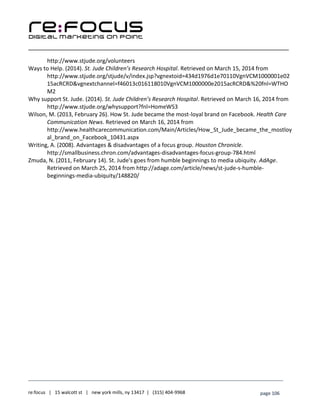 ____________________________________________________________________________________________________
___________________________________________________________________________
re:focus | 15 walcott st | new york mills, ny 13417 | (315) 404-9968 page 106
http://www.stjude.org/volunteers
Ways to Help. (2014). St. Jude Children’s Research Hospital. Retrieved on March 15, 2014 from
http://www.stjude.org/stjude/v/index.jsp?vgnextoid=434d1976d1e70110VgnVCM1000001e02
15acRCRD&vgnextchannel=f46013c016118010VgnVCM1000000e2015acRCRD&%20fnl=WTHO
M2
Why support St. Jude. (2014). St. Jude Children’s Research Hospital. Retrieved on March 16, 2014 from
http://www.stjude.org/whysupport?fnl=HomeWS3
Wilson, M. (2013, February 26). How St. Jude became the most-loyal brand on Facebook. Health Care
Communication News. Retrieved on March 16, 2014 from
http://www.healthcarecommunication.com/Main/Articles/How_St_Jude_became_the_mostloy
al_brand_on_Facebook_10431.aspx
Writing, A. (2008). Advantages & disadvantages of a focus group. Houston Chronicle.
http://smallbusiness.chron.com/advantages-disadvantages-focus-group-784.html
Zmuda, N. (2011, February 14). St. Jude's goes from humble beginnings to media ubiquity. AdAge.
Retrieved on March 25, 2014 from http://adage.com/article/news/st-jude-s-humble-
beginnings-media-ubiquity/148820/
 