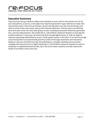 ____________________________________________________________________________________________________
___________________________________________________________________________
re:focus | 15 walcott st | new york mills, ny 13417 | (315) 404-9968 page 11
Executive Summary
They may seem young, immature, jobless and moneyless to some. But for many brands, the 14-18-
year-old audience, or plurals, is the single most important generation to give attention to today. Not
only will they usher in the next set of buyers, donors and volunteers over the next 10-20 years, but
when it comes to the online space, they are the ultimate influencers. And they aren’t just affecting
what their peers think, but many older groups as well, including the prevalent millennials, generation
Xers, and even baby boomers. Non-profits like St. Jude Children’s Research Hospital can leverage this
youthful audience in many ways. By influencing them through digital means, St. Jude can begin to
cultivate long-lasting relationships to ensure a solid support system in the future. It can also encourage
social sharing which can exponentially grow the number of message impressions and interactions
between consumer and brand each day. By embarking on a strategic marketing communication
campaign with extreme focus on digital marketing, St. Jude Children’s Research Hospital can work to
emphasize its updated brand personality, tap a new and unaware audience and help improve the
health of its children at the same time.
 