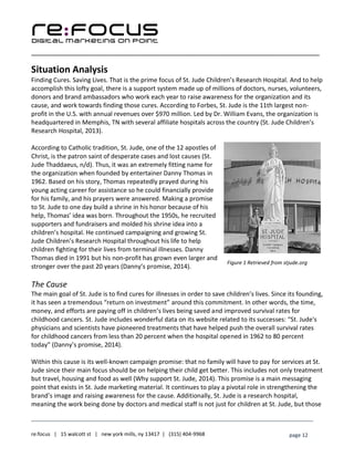 ____________________________________________________________________________________________________
___________________________________________________________________________
re:focus | 15 walcott st | new york mills, ny 13417 | (315) 404-9968 page 12
Situation Analysis
Finding Cures. Saving Lives. That is the prime focus of St. Jude Children’s Research Hospital. And to help
accomplish this lofty goal, there is a support system made up of millions of doctors, nurses, volunteers,
donors and brand ambassadors who work each year to raise awareness for the organization and its
cause, and work towards finding those cures. According to Forbes, St. Jude is the 11th largest non-
profit in the U.S. with annual revenues over $970 million. Led by Dr. William Evans, the organization is
headquartered in Memphis, TN with several affiliate hospitals across the country (St. Jude Children’s
Research Hospital, 2013).
According to Catholic tradition, St. Jude, one of the 12 apostles of
Christ, is the patron saint of desperate cases and lost causes (St.
Jude Thaddaeus, n/d). Thus, it was an extremely fitting name for
the organization when founded by entertainer Danny Thomas in
1962. Based on his story, Thomas repeatedly prayed during his
young acting career for assistance so he could financially provide
for his family, and his prayers were answered. Making a promise
to St. Jude to one day build a shrine in his honor because of his
help, Thomas’ idea was born. Throughout the 1950s, he recruited
supporters and fundraisers and molded his shrine idea into a
children’s hospital. He continued campaigning and growing St.
Jude Children’s Research Hospital throughout his life to help
children fighting for their lives from terminal illnesses. Danny
Thomas died in 1991 but his non-profit has grown even larger and
stronger over the past 20 years (Danny’s promise, 2014).
The Cause
The main goal of St. Jude is to find cures for illnesses in order to save children’s lives. Since its founding,
it has seen a tremendous “return on investment” around this commitment. In other words, the time,
money, and efforts are paying off in children’s lives being saved and improved survival rates for
childhood cancers. St. Jude includes wonderful data on its website related to its successes: “St. Jude's
physicians and scientists have pioneered treatments that have helped push the overall survival rates
for childhood cancers from less than 20 percent when the hospital opened in 1962 to 80 percent
today” (Danny’s promise, 2014).
Within this cause is its well-known campaign promise: that no family will have to pay for services at St.
Jude since their main focus should be on helping their child get better. This includes not only treatment
but travel, housing and food as well (Why support St. Jude, 2014). This promise is a main messaging
point that exists in St. Jude marketing material. It continues to play a pivotal role in strengthening the
brand’s image and raising awareness for the cause. Additionally, St. Jude is a research hospital,
meaning the work being done by doctors and medical staff is not just for children at St. Jude, but those
Figure 1 Retrieved from stjude.org
 