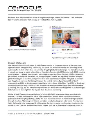____________________________________________________________________________________________________
___________________________________________________________________________
re:focus | 15 walcott st | new york mills, ny 13417 | (315) 404-9968 page 16
Facebook itself who took second place, by a significant margin. The list is based on a “Net Promoter
Score” which is calculated from surveys of Facebook fans (Wilson, 2013).
Figure 5 Retrieved from facebook.com/stjude
Figure 6 Retrieved from twitter.com/stjude
Current Challenges
Like many non-profit organizations, St. Jude faces a number of challenges, which, at the same time,
opens the doors for opportunity. Specifically, the youth and millennial markets are becoming prime
audiences for St. Jude where they are currently struggling to build relationships. For many brands, this
is a tough age group to reach. Millennials, or those born from the late 1970s to the early 2000s (making
them between 17-35 year olds), are very technology-focused, confident, forward thinking, hungry to
get involved in workplace initiatives, and enjoy giving back. In fact, it is a growing trend for younger
generations to give to charities, compared to their baby boomer counterparts. “Only 10% of boomers
said they plan to increase charitable giving over the next 12 months. By contrast, 21% of Gen Y
respondents and 18% of Gen X’ers said they will give more…About 60% of Gen Y and 50% of Gen X said
the ability to see the direct impact of their donation has a significant bearing on their decision to give”
(Eisenberg, 2013, pg. 1). This information proves that the doors remain wide open for St. Jude to target
today’s teens by showing them the impacts their donations are making.
Finally, St. Jude faces the ongoing challenge of bringing in funds on a regular basis. According to its
website: “The daily operating cost for St. Jude is nearly $1.9 million, which is primarily covered by
public contributions” (Ways to help, 2014). This is an incredible amount of money to bring in directly
through donation. “Danny's great vision is carried on now by his daughter, actor Marlo Thomas, who
helps the hospital raise on average $2 million a day. But they of course need constant funding to raise
the bar of their care and research even higher” (Nyad, 2014, pg. 1). In working to generate funds, St.
 