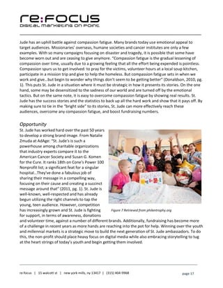 ____________________________________________________________________________________________________
___________________________________________________________________________
re:focus | 15 walcott st | new york mills, ny 13417 | (315) 404-9968 page 17
Jude has an uphill battle against compassion fatigue. Many brands today use emotional appeal to
target audiences. Missionaries’ overseas, humane societies and cancer institutes are only a few
examples. With so many campaigns focusing on disaster and tragedy, it is possible that some have
become worn out and are ceasing to give anymore. “Compassion fatigue is the gradual lessening of
compassion over time, usually due to a growing feeling that all the effort being expended is pointless.
Compassion spurs us to get involved: to pray for the victims, volunteer hours at a local soup kitchen,
participate in a mission trip and give to help the homeless. But compassion fatigue sets in when we
work and give…but begin to wonder why things don’t seem to be getting better” (Donaldson, 2010, pg.
1). This puts St. Jude in a situation where it must be strategic in how it presents its stories. On the one
hand, some may be desensitized to the sadness of our world and are turned off by the emotional
tactics. But on the same note, it is easy to overcome compassion fatigue by showing real results. St.
Jude has the success stories and the statistics to back up all the hard work and show that it pays off. By
making sure to tie in the “bright side” to its stories, St. Jude can more effectively reach these
audiences, overcome any compassion fatigue, and boost fundraising numbers.
Opportunity
St. Jude has worked hard over the past 50 years
to develop a strong brand image. From Natalie
Zmuda at AdAge: “St. Jude's is such a
powerhouse among charitable organizations
that industry experts compare it to the
American Cancer Society and Susan G. Komen
for the Cure. It ranks 18th on Cone's Power 100
Nonprofit list; a significant feat for a singular
hospital…They've done a fabulous job of
sharing their message in a compelling way,
focusing on their cause and creating a succinct
message around that” (2011, pg. 1). St. Jude is
well-known, well-respected and has already
begun utilizing the right channels to tap the
young, teen audience. However, competition
has increasingly grown and St. Jude is fighting
for support, in terms of awareness, donations
and volunteer time, against a number of different brands. Additionally, fundraising has become more
of a challenge in recent years as more hands are reaching into the pot for help. Winning over the youth
and millennial markets is a strategic move to build the next generation of St. Jude ambassadors. To do
this, the non-profit should place heavy focus on digital media while also embracing storytelling to tug
at the heart strings of today’s youth and begin getting them involved.
Figure 7 Retrieved from philantrophy.org
 
