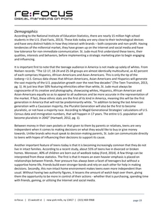 ____________________________________________________________________________________________________
___________________________________________________________________________
re:focus | 15 walcott st | new york mills, ny 13417 | (315) 404-9968 page 19
Demographics
According to the National Institute of Education Statistics, there are nearly 15 million high school
students in the U.S. (Fast Facts, 2013). These kids today are very close to their technological devices
and have very distinct habits in how they interact with brands – both corporate and non-profit. Having
tendencies of the millennial market, they have grown up on the Internet and social media and have
low tolerance for non-immediate communication. St. Jude must first understand these teens, their
qualities, interests and behaviors, before implementing a strategic marketing plan to begin engaging
and influencing.
It is important first to note that the teenage audience in America is not made up solely of whites. From
Nielsen records: “The 12-17, 18-24 and 25-34 groups are almost identically multicultural, as 42 percent
of each comprises Hispanics, African-Americans and Asian-Americans. This is only the tip of the
iceberg—U.S. Census data shows that African-Americans, Asian-Americans and Hispanics will generate
the vast majority of the U.S. population growth over the next few decades” (The Teen Transition, 2013,
pg. 1). At just less than 50% featuring ethnicities other than white, St. Jude must always be
cognoscente of its creative and photography, showcasing whites, Hispanics, African-American and
Asian-Americans equally so as to appeal to all audiences and be more accurate in the representation of
the market. If fact, these ethnic stats are the first of its kind in America, meaning this will be the first
generation in America that will not be predominantly white. “In addition to being the last American
generation with a Caucasian majority, the Pluralist Generation will also be the first to become
pluralistic, or not have a majority race. According to Magid Generational Strategies' calculations of U.S.
Census data and immigration numbers, that will happen in 17 years. The entire U.S. population will
become pluralistic in 2042” (Hartwell, 2012, pg. 1).
Between money in their own pockets or that given to them by parents or relatives, teens are very
independent when it comes to making decisions on what they would like to buy or give money
towards. Unlike brands who must speak to decision-making parents, St. Jude can communicate directly
to teens with hopes of influencing their decisions to support its cause.
Another important feature of teens today is that it is becoming increasingly common that they do not
live in intact families. According to a recent study, about 55% of teens live in divorced or broken
homes. Moreover, 40% of children are born out of wedlock today (Ford, 2014). A few things can be
interpreted from these statistics. The first is that it means an even heavier emphasis is placed on
relationships between friends. Peer pressure has always been a facet of teenagers but without a
supportive home life, friends build even stronger bonds and rely on each other for help in making
decisions. Secondly, this non-intact home environment makes teens even more independent than
usual. Without having two authority figures, it lessens the amount of watch kept over them, giving
them the opportunity to be more in control of their actions - whether that is purchasing, spending time
with friends, gaming, or utilizing the Internet and social media.
 