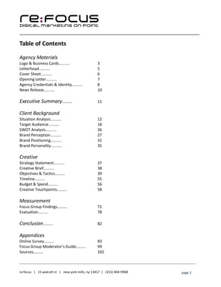 ____________________________________________________________________________________________________
___________________________________________________________________________
re:focus | 15 walcott st | new york mills, ny 13417 | (315) 404-9968 page 2
Table of Contents
Agency Materials
Logo & Business Cards.......... 3
Letterhead.......... 5
Cover Sheet.......... 6
Opening Letter.......... 7
Agency Credentials & Identity.......... 8
News Release.......... 10
Executive Summary………. 11
Client Background
Situation Analysis.......... 12
Target Audience.......... 18
SWOT Analysis.......... 26
Brand Perception.......... 27
Brand Positioning.......... 31
Brand Personality.......... 35
Creative
Strategy Statement.......... 37
Creative Brief.......... 38
Objectives & Tactics………. 39
Timeline………. 55
Budget & Spend………. 56
Creative Touchpoints………. 58
Measurement
Focus Group Findings………. 71
Evaluation………. 78
Conclusion………. 82
Appendices
Online Survey………. 83
Focus Group Moderator’s Guide………. 99
Sources………. 102
 