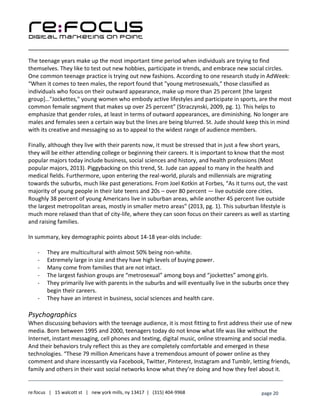 ____________________________________________________________________________________________________
___________________________________________________________________________
re:focus | 15 walcott st | new york mills, ny 13417 | (315) 404-9968 page 20
The teenage years make up the most important time period when individuals are trying to find
themselves. They like to test out new hobbies, participate in trends, and embrace new social circles.
One common teenage practice is trying out new fashions. According to one research study in AdWeek:
“When it comes to teen males, the report found that "young metrosexuals," those classified as
individuals who focus on their outward appearance, make up more than 25 percent [the largest
group]…"Jockettes," young women who embody active lifestyles and participate in sports, are the most
common female segment that makes up over 25 percent” (Straczynski, 2009, pg. 1). This helps to
emphasize that gender roles, at least in terms of outward appearances, are diminishing. No longer are
males and females seen a certain way but the lines are being blurred. St. Jude should keep this in mind
with its creative and messaging so as to appeal to the widest range of audience members.
Finally, although they live with their parents now, it must be stressed that in just a few short years,
they will be either attending college or beginning their careers. It is important to know that the most
popular majors today include business, social sciences and history, and health professions (Most
popular majors, 2013). Piggybacking on this trend, St. Jude can appeal to many in the health and
medical fields. Furthermore, upon entering the real-world, plurals and millennials are migrating
towards the suburbs, much like past generations. From Joel Kotkin at Forbes, “As it turns out, the vast
majority of young people in their late teens and 20s – over 80 percent — live outside core cities.
Roughly 38 percent of young Americans live in suburban areas, while another 45 percent live outside
the largest metropolitan areas, mostly in smaller metro areas” (2013, pg. 1). This suburban lifestyle is
much more relaxed than that of city-life, where they can soon focus on their careers as well as starting
and raising families.
In summary, key demographic points about 14-18 year-olds include:
- They are multicultural with almost 50% being non-white.
- Extremely large in size and they have high levels of buying power.
- Many come from families that are not intact.
- The largest fashion groups are “metrosexual” among boys and “jockettes” among girls.
- They primarily live with parents in the suburbs and will eventually live in the suburbs once they
begin their careers.
- They have an interest in business, social sciences and health care.
Psychographics
When discussing behaviors with the teenage audience, it is most fitting to first address their use of new
media. Born between 1995 and 2000, teenagers today do not know what life was like without the
Internet, instant messaging, cell phones and texting, digital music, online streaming and social media.
And their behaviors truly reflect this as they are completely comfortable and emerged in these
technologies. “These 79 million Americans have a tremendous amount of power online as they
comment and share incessantly via Facebook, Twitter, Pinterest, Instagram and Tumblr, letting friends,
family and others in their vast social networks know what they’re doing and how they feel about it.
 