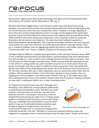 ____________________________________________________________________________________________________
___________________________________________________________________________
re:focus | 15 walcott st | new york mills, ny 13417 | (315) 404-9968 page 21
Because these ‘digital natives’ grew up with technology, they expect almost immediate gratification
with products and customer service” (Nieuwenhuis, 2013, pg. 1).
Marketer Heidi Cohen blogged about a recent Business Insider report that listed trends among
teenagers. She noted that teens today communicate constantly with their friends through popular real-
time social media sites rather than voice calling (Cohen, 2013). Facebook is no longer appealing to
teens. Once their parents and grandparents joined, it no longer was the playground for youth that it
once was. Statistics still show high levels of teen accounts, but usage has been dramatically dwindling.
“With more than half of teens stating social media plays a role in purchases, Twitter has surpassed
Facebook as the site deemed most important…The report also found Facebook's popularity is
diminishing among this key demographic, with 23 percent of teenagers stating it is the most important
social network site, down from 33 percent six months ago and 42 percent a year ago” (Garton, 2013,
pg. 1). Instead of Facebook, teens are aggregating towards sites that are much simpler, quicker and do
not have many older users. Twitter, Instagram, Snapchat are the top picks today.
Teenagers today are different compared to past generations in their viewing of television shows. While
TV was a relatively new phenomenon for baby boomers, and 30 and 40 year olds were addicted when
they were younger (i.e. I want my MTV!), teens today go elsewhere for their video consumption. They
primarily view on mobile through streaming services. “While everyone under 34 is spending less time
in front of the TV, viewing preferences aren’t consistent across the 12-17, 18-24 and 25-34 year old
groups. For example, teens like to watch on mobile more than anyone else. In fact, they watched 18
percent more video on their mobile phones than persons 18-24 and 46 percent more than persons 25-
34” (The teen transition, 2013, pg. 1). More importantly, teens are loyal to the content rather than the
platform. “What's important to keep in mind is that they're agnostic in terms of system; teens are
engaging on numerous platforms, but content is key” (Prezant, 2013, pg. 1). This might mean using
DVR, watching television shows on the network’s website rather than the network, viewing on-demand
at a later date, or watching on Netflix, Hulu, or other streaming services.
It is important to know that teens hate email. Although email
marketing is still a viable tactic among workplace professionals,
it would fall short among today’s youth. “Kids don't use e-mail
anymore…They don't even use voicemail. If you want their
attention, text them…According to a new survey, e-mail use
dropped 59 percent among users aged 12 to 17. Instead, young
people are turning to social networks to communicate” (Lloyd,
2011, pg. 1). Although most social platforms require an email
address to sign up, including downloading smartphone apps
through an Apple ID or Google Account, teens do not
communicate through email. It is merely just a holding cell for
verification emails and “junk mail.” Although it is much more rapid than traditional means like
magazines or newspapers, email is viewed as being too slow for today’s youth. “People are five times
Figure 9 Retrieved from siliconangle.com
 