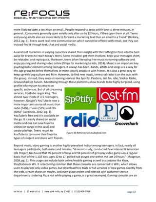 ____________________________________________________________________________________________________
___________________________________________________________________________
re:focus | 15 walcott st | new york mills, ny 13417 | (315) 404-9968 page 22
more likely to open a text than an email…People respond to texts within one to three minutes, in
general…Consumers generally open emails only after six to 12 hours, if they open them at all. Teens
and young adults also are more likely to forward a marketing text than an email to a friend” (Binkley,
2012, pg. 1). Teens want real-time communication which cannot be offered with email, but they can
instead find it through text, chat and social media.
A variety of marketers in varying capacities shared their insight with the Huffington Post into the best
ways for brands to reach today’s teens. Some included: get them involved, keep your messages short,
be relatable, and reply quick. Moreover, teens often like using free music streaming software and
enjoy posting and sharing video online (9 tips for marketing to kids, 2014). Music is an important key
psychographic element among teenagers. It always has been. Bands, artists and songs are a way for
this age group to define themselves or more closely associate with friends. It is also a great way to
keep up with pop culture and fit in. However, to find new music, terrestrial radio is on the outs with
this group. Instead, they enjoy streaming services like Spotify, Pandora, last.fm, rdio, Slacker Radio,
Grooveshark or TuneIn. Advertising through these platforms allow brands to be highly targeted, using
profile information to zero in on
specific audiences. But of all streaming
services, YouTube reigns king. “For
almost two-thirds of U.S. teenagers,
however, Google’s YouTube is now a
more important source of music than
radio (54%), iTunes (53%) and CDs
(50%)” (Lardinois, 2012, pg. 1).
YouTube is free and it is available on
the go. It is easily shared on social
media and one can save favorite
videos (or songs in this case) and
create playlists. Teens resort to
YouTube to consume their favorite
types of content and share with friends.
Beyond music, video gaming is another highly prevalent hobby among teenagers. In fact, nearly all
teenagers participate, both males and females. “A recent study, conducted Pew Internet & American
Life Project, has found that 99 percent of boys and 94 percent of girls play video games on a regular
basis. Half of the 1,102 kids, ages 12 to 17, polled had played one within the last 24 hours” (Musgrove,
2008, pg. 1). This usage can include both online/mobile gaming as well as consoles like Xbox,
PlayStation or Wii. It is becoming common that these consoles are connected to WiFi, which allows
users to play not only video games, but download free trials or full versions of new games directly from
the web, stream shows or movies, and even place orders and interact with customer service
departments (ordering Pizza Hut while playing a game, is a great example). Gaming consoles are an
Figure 10 Retrieved on studiofeed.com
 