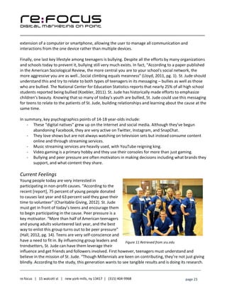 ____________________________________________________________________________________________________
___________________________________________________________________________
re:focus | 15 walcott st | new york mills, ny 13417 | (315) 404-9968 page 23
extension of a computer or smartphone, allowing the user to manage all communication and
interactions from the one device rather than multiple devices.
Finally, one last key lifestyle among teenagers is bullying. Despite all the efforts by many organizations
and schools today to prevent it, bullying still very much exists. In fact, “According to a paper published
in the American Sociological Review, the more central you are to your school's social network, the
more aggressive you are as well…Social climbing equals meanness” (Lloyd, 2011, pg. 1). St. Jude should
understand this and try to relate to both types of teenagers in its messaging – bullies as well as those
who are bullied. The National Center for Education Statistics reports that nearly 25% of all high school
students reported being bullied (Koebler, 2011). St. Jude has historically made efforts to emphasize
children’s beauty. Knowing that so many of today’s youth are bullied, St. Jude could use this messaging
for teens to relate to the patients of St. Jude, building relationships and learning about the cause at the
same time.
In summary, key psychographics points of 14-18 year-olds include:
- These “digital natives” grew up on the Internet and social media. Although they’ve begun
abandoning Facebook, they are very active on Twitter, Instagram, and SnapChat.
- They love shows but are not always watching on television sets but instead consume content
online and through streaming services.
- Music streaming services are heavily used, with YouTube reigning king.
- Video gaming is a primary hobby and they use their consoles for more than just gaming.
- Bullying and peer pressure are often motivators in making decisions including what brands they
support, and what content they share.
Current Feelings
Young people today are very interested in
participating in non-profit causes. “According to the
recent [report], 75 percent of young people donated
to causes last year and 63 percent said they gave their
time to volunteer” (Charitable Giving, 2012). St. Jude
must get in front of today’s teens and encourage them
to begin participating in the cause. Peer pressure is a
key motivator. “More than half of American teenagers
and young adults volunteered last year, and the best
way to enlist this group turns out to be peer pressure”
(Hall, 2012, pg. 14). Teens are very self-conscience and
have a need to fit in. By influencing group leaders and
trendsetters, St. Jude can have them leverage their
influence and get friends and followers involved. First however, teenagers must understand and
believe in the mission of St. Jude. “Though Millennials are keen on contributing, they’re not just giving
blindly. According to the study, this generation wants to see tangible results and is doing its research.
Figure 11 Retrieved from sru.edu
 