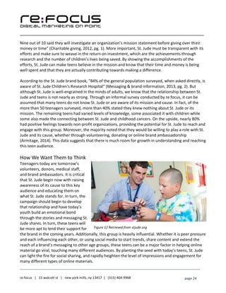 ____________________________________________________________________________________________________
___________________________________________________________________________
re:focus | 15 walcott st | new york mills, ny 13417 | (315) 404-9968 page 24
Nine out of 10 said they will investigate an organization’s mission statement before giving over their
money or time” (Charitable giving, 2012, pg. 1). More important, St. Jude must be transparent with its
efforts and make sure to weave in the return on investment, which are the achievements through
research and the number of children’s lives being saved. By showing the accomplishments of the
efforts, St. Jude can make teens believe in the mission and know that their time and money is being
well spent and that they are actually contributing towards making a difference.
According to the St. Jude brand book, “84% of the general population surveyed, when asked directly, is
aware of St. Jude Children’s Research Hospital” (Messaging & brand information, 2013, pg. 2). But
although St. Jude is well-engrained in the minds of adults, we know that the relationship between St.
Jude and teens is not nearly as strong. Through an informal survey conducted by re:focus, it can be
assumed that many teens do not know St. Jude or are aware of its mission and cause. In fact, of the
more than 50 teenagers surveyed, more than 40% stated they knew nothing about St. Jude or its
mission. The remaining teens had varied levels of knowledge, some associated it with children while
some also made the connecting between St. Jude and childhood cancers. On the upside, nearly 80%
had positive feelings towards non-profit organizations, providing the potential for St. Jude to reach and
engage with this group. Moreover, the majority noted that they would be willing to play a role with St.
Jude and its cause, whether through volunteering, donating or online brand ambassadorship
(Armitage, 2014). This data suggests that there is much room for growth in understanding and reaching
this teen audience.
How We Want Them to Think
Teenagers today are tomorrow’s
volunteers, donors, medical staff,
and brand ambassadors. It is critical
that St. Jude begin now with raising
awareness of its cause to this key
audience and educating them on
what St. Jude stands for. In turn, the
campaign should begin to develop
that relationship and have today’s
youth build an emotional bond
through the stories and messaging St.
Jude shares. In turn, these teens will
be more apt to lend their support for
the brand in the coming years. Additionally, this group is heavily influential. Whether it is peer pressure
and each influencing each other, or using social media to start trends, share content and extend the
reach of a brand’s messaging to other age groups, these teens can be a major factor in helping online
material go viral, touching many different audiences. By planting the seed with today’s teens, St. Jude
can light the fire for social sharing, and rapidly heighten the level of impressions and engagement for
many different types of online materials.
Figure 12 Retrieved from stjude.org
 