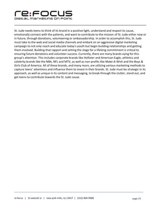 ____________________________________________________________________________________________________
___________________________________________________________________________
re:focus | 15 walcott st | new york mills, ny 13417 | (315) 404-9968 page 25
St. Jude needs teens to think of its brand in a positive light, understand and respect its cause,
emotionally connect with the patients, and want to contribute to the mission of St. Jude either now or
in future, through donations, volunteering or ambassadorship. In order to accomplish this, St. Jude
must take to the web and social media channels and embark on an aggressive digital marketing
campaign to not only reach and educate today’s youth but begin building relationships and getting
them involved. Building that rapport and setting the stage for a lifelong commitment is critical to
ensuring future donations and volunteer success. Currently, there are many brands vying for this
group’s attention. This includes corporate brands like Hollister and American Eagle, athletics and
celebrity brands like the NBA, NFL and MTV, as well as non-profits like Make-A-Wish and the Boys &
Girls Club of America. All of these brands, and many more, are utilizing various marketing methods to
capture teens’ attentions and influence them to invest in their brands. St. Jude must be strategic in its
approach, as well as unique in its content and messaging, to break through the clutter, stand out, and
get teens to contribute towards the St. Jude cause.
 