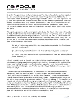 ____________________________________________________________________________________________________
___________________________________________________________________________
re:focus | 15 walcott st | new york mills, ny 13417 | (315) 404-9968 page 28
Secondly, 44 respondents, or 81.5%, marked a score of 7 or higher when asked to rate how important
of a role non-profits play in making a difference in society through their causes. Additionally, 47
respondents, or 87%, think that it is important to get involved in helping a non-profit organization like
St. Jude. This suggests that St. Jude can leverage these attitudes and encourage teenagers to become
invested as supporters of the cause. Showing positive results (i.e. the actual children’s lives that are
saved) will become an important factor to help build credibility and ensure that St. Jude is making a
real difference in society, and that donations and volunteer efforts are needed to keep the brand alive
and strong.
Although thoughts on non-profits remain positive, it is obvious that there is either a lack of knowledge
of the St. Jude brand or an incomplete understanding of its cause, among this age group. In fact, more
than 44% revealed they know nothing about St. Jude. Meanwhile, 35% noted St. Jude has to do with
medical issues, cancer or illness, and 38.2% said St. Jude is associated with children. Finally, only 5.6%
included that St. Jude offers services for free to families who cannot afford to pay. Some did have
some basic understanding of the brand:
“[St. Jude is] a great resource for children who need medical assistance but their families don't
necessarily have the funds.”
“[St. Jude conducts] research for children with diseases that currently do not have a cure”
“[St. Jude] is a non-profit organization that helps kids with medical needs that the family cannot
provide the money for”
Through the survey, it can be assumed that there is great potential to tap this audience, with some
individuals even displaying a willingness to know more and regret knowing little. One responded that
he/she knew “nothing” but added a confused emoticon, suggesting a sense of uncertainty and/or
embarrassment for that being the case. Another responded that, of the St. Jude brand, he/she knew:
“Not much, sadly.”
Outside of the survey, there does seem to be some teens across the country with high levels of
awareness of the brand, at least in terms of its medical prowess. According to a recent survey
conducted by the National Society of High School Scholars in Atlanta, “St. Jude Children's Research
Hospital in Memphis emerged as the No. 1 choice of places to work among thousands of high school
and college students as well as recent college graduates” (McKenzie, 2013, pg. 1). This could likely be a
result of past volunteer efforts. One such program is geared toward teens, which gives a select group
of high school students each summer the opportunity to work alongside medical staff and directly care
for ill children (Teen volunteer time and talent, 2011). These stats can reassure St. Jude that the brand
is sporadically known and it does have high levels of association with being a great place to
work/volunteer due to its research and high quality healthcare. It also suggests that volunteering is a
great way to establish the relationship and set the tone for years to come.
 