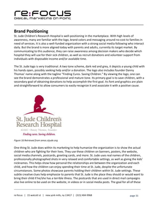 ____________________________________________________________________________________________________
___________________________________________________________________________
re:focus | 15 walcott st | new york mills, ny 13417 | (315) 404-9968 page 31
Brand Positioning
St. Jude Children’s Research Hospital is well-positioning in the marketplace. With high levels of
awareness, many are familiar with the logo, brand colors and messaging around no-cost to families in
need of services. It is also a well-funded organization with a strong social media following who interact
daily. But the brand is more aligned today with parents and adults, currently its target market. By
communicating to this audience, they can raise awareness among decision makers who decide which
hospital they will use for their sick children, as well as recruit donations and volunteer support from
individuals with disposable income and/or available time.
The St. Jude logo is very traditional. A two tone scheme, dark red and grey, it depicts a young child with
his hands open, possibly seeking help and/or a donation. The logo also includes founder Danny
Thomas’ name along with the tagline “Finding Cures. Saving Children.” By viewing the logo, one can
see the brand demonstrates a professional and mature tone. Its primary goal is to save children, with a
secondary goal of obtaining donations to help accomplish the first goal. Its font and graphics are plain
and straightforward to allow consumers to easily recognize it and associate it with a positive cause.
Figure 16 Retrieved from amos.stjude.org
One thing St. Jude does within its marketing to help humanize the organization is to show the actual
children who are fighting for their lives. They use these children on banners, posters, the website,
social media channels, postcards, greeting cards, and more. St. Jude uses real names of the children,
professionally photographed shots in very relaxed and comfortable settings, as well as giving the kids’
nicknames. This helps show how personal the relationships are between the organization and each
child, and how the children can enjoy spending their time at St. Jude, despite the unfortunate
circumstances. Some photos showcase parents holding their children within St. Jude settings. These
subtle creative clues help emphasize to parents that St. Jude is the place they should or would want to
bring their child if he/she has a terrible illness. The postcards that are used in direct mail campaigns
also live online to be used on the website, in videos or in social media posts. The goal for all of these
 