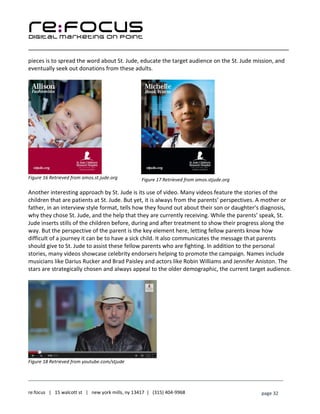 ____________________________________________________________________________________________________
___________________________________________________________________________
re:focus | 15 walcott st | new york mills, ny 13417 | (315) 404-9968 page 32
pieces is to spread the word about St. Jude, educate the target audience on the St. Jude mission, and
eventually seek out donations from these adults.
Figure 16 Retrieved from amos.st.jude.org
Another interesting approach by St. Jude is its use of video. Many videos feature the stories of the
children that are patients at St. Jude. But yet, it is always from the parents’ perspectives. A mother or
father, in an interview style format, tells how they found out about their son or daughter’s diagnosis,
why they chose St. Jude, and the help that they are currently receiving. While the parents’ speak, St.
Jude inserts stills of the children before, during and after treatment to show their progress along the
way. But the perspective of the parent is the key element here, letting fellow parents know how
difficult of a journey it can be to have a sick child. It also communicates the message that parents
should give to St. Jude to assist these fellow parents who are fighting. In addition to the personal
stories, many videos showcase celebrity endorsers helping to promote the campaign. Names include
musicians like Darius Rucker and Brad Paisley and actors like Robin Williams and Jennifer Aniston. The
stars are strategically chosen and always appeal to the older demographic, the current target audience.
Figure 18 Retrieved from youtube.com/stjude
Figure 17 Retrieved from amos.stjude.org
 