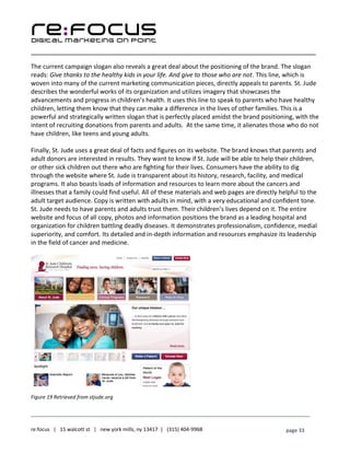____________________________________________________________________________________________________
___________________________________________________________________________
re:focus | 15 walcott st | new york mills, ny 13417 | (315) 404-9968 page 33
The current campaign slogan also reveals a great deal about the positioning of the brand. The slogan
reads: Give thanks to the healthy kids in your life. And give to those who are not. This line, which is
woven into many of the current marketing communication pieces, directly appeals to parents. St. Jude
describes the wonderful works of its organization and utilizes imagery that showcases the
advancements and progress in children’s health. It uses this line to speak to parents who have healthy
children, letting them know that they can make a difference in the lives of other families. This is a
powerful and strategically written slogan that is perfectly placed amidst the brand positioning, with the
intent of recruiting donations from parents and adults. At the same time, it alienates those who do not
have children, like teens and young adults.
Finally, St. Jude uses a great deal of facts and figures on its website. The brand knows that parents and
adult donors are interested in results. They want to know if St. Jude will be able to help their children,
or other sick children out there who are fighting for their lives. Consumers have the ability to dig
through the website where St. Jude is transparent about its history, research, facility, and medical
programs. It also boasts loads of information and resources to learn more about the cancers and
illnesses that a family could find useful. All of these materials and web pages are directly helpful to the
adult target audience. Copy is written with adults in mind, with a very educational and confident tone.
St. Jude needs to have parents and adults trust them. Their children’s lives depend on it. The entire
website and focus of all copy, photos and information positions the brand as a leading hospital and
organization for children battling deadly diseases. It demonstrates professionalism, confidence, medial
superiority, and comfort. Its detailed and in-depth information and resources emphasize its leadership
in the field of cancer and medicine.
Figure 19 Retrieved from stjude.org
 
