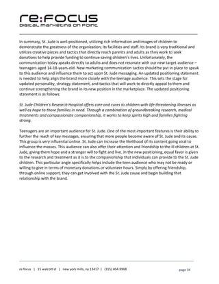 ____________________________________________________________________________________________________
___________________________________________________________________________
re:focus | 15 walcott st | new york mills, ny 13417 | (315) 404-9968 page 34
In summary, St. Jude is well-positioned, utilizing rich information and images of children to
demonstrate the greatness of the organization, its facilities and staff. Its brand is very traditional and
utilizes creative pieces and tactics that directly reach parents and adults as they work to seek
donations to help provide funding to continue saving children’s lives. Unfortunately, the
communication today speaks directly to adults and does not resonate with our new target audience –
teenagers aged 14-18-years-old. New marketing communication tactics should be put in place to speak
to this audience and influence them to act upon St. Jude messaging. An updated positioning statement
is needed to help align the brand more closely with the teenage audience. This sets the stage for
updated personality, strategy statement, and tactics that will work to directly appeal to them and
continue strengthening the brand in its new position in the marketplace. The updated positioning
statement is as follows:
St. Jude Children’s Research Hospital offers care and cures to children with life threatening illnesses as
well as hope to those families in need. Through a combination of groundbreaking research, medical
treatments and compassionate companionship, it works to keep spirits high and families fighting
strong.
Teenagers are an important audience for St. Jude. One of the most important features is their ability to
further the reach of key messages, ensuring that more people become aware of St. Jude and its cause.
This group is very influential online. St. Jude can increase the likelihood of its content going viral to
influence the masses. This audience can also offer their attention and friendship to the ill children at St.
Jude, giving them hope and a stronger will to fight and live. In the new positioning, equal favor is given
to the research and treatment as it is to the companionship that individuals can provide to the St. Jude
children. This particular angle specifically helps include the teen audience who may not be ready or
willing to give in terms of monetary donations or volunteer hours. Simply by offering friendship,
through online support, they can get involved with the St. Jude cause and begin building that
relationship with the brand.
 
