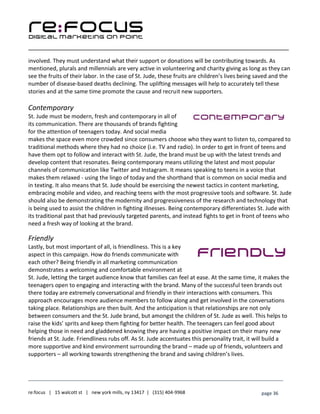 ____________________________________________________________________________________________________
___________________________________________________________________________
re:focus | 15 walcott st | new york mills, ny 13417 | (315) 404-9968 page 36
involved. They must understand what their support or donations will be contributing towards. As
mentioned, plurals and millennials are very active in volunteering and charity giving as long as they can
see the fruits of their labor. In the case of St. Jude, these fruits are children’s lives being saved and the
number of disease-based deaths declining. The uplifting messages will help to accurately tell these
stories and at the same time promote the cause and recruit new supporters.
Contemporary
St. Jude must be modern, fresh and contemporary in all of
its communication. There are thousands of brands fighting
for the attention of teenagers today. And social media
makes the space even more crowded since consumers choose who they want to listen to, compared to
traditional methods where they had no choice (i.e. TV and radio). In order to get in front of teens and
have them opt to follow and interact with St. Jude, the brand must be up with the latest trends and
develop content that resonates. Being contemporary means utilizing the latest and most popular
channels of communication like Twitter and Instagram. It means speaking to teens in a voice that
makes them relaxed - using the lingo of today and the shorthand that is common on social media and
in texting. It also means that St. Jude should be exercising the newest tactics in content marketing,
embracing mobile and video, and reaching teens with the most progressive tools and software. St. Jude
should also be demonstrating the modernity and progressiveness of the research and technology that
is being used to assist the children in fighting illnesses. Being contemporary differentiates St. Jude with
its traditional past that had previously targeted parents, and instead fights to get in front of teens who
need a fresh way of looking at the brand.
Friendly
Lastly, but most important of all, is friendliness. This is a key
aspect in this campaign. How do friends communicate with
each other? Being friendly in all marketing communication
demonstrates a welcoming and comfortable environment at
St. Jude, letting the target audience know that families can feel at ease. At the same time, it makes the
teenagers open to engaging and interacting with the brand. Many of the successful teen brands out
there today are extremely conversational and friendly in their interactions with consumers. This
approach encourages more audience members to follow along and get involved in the conversations
taking place. Relationships are then built. And the anticipation is that relationships are not only
between consumers and the St. Jude brand, but amongst the children of St. Jude as well. This helps to
raise the kids’ sprits and keep them fighting for better health. The teenagers can feel good about
helping those in need and gladdened knowing they are having a positive impact on their many new
friends at St. Jude. Friendliness rubs off. As St. Jude accentuates this personality trait, it will build a
more supportive and kind environment surrounding the brand – made up of friends, volunteers and
supporters – all working towards strengthening the brand and saving children’s lives.
 