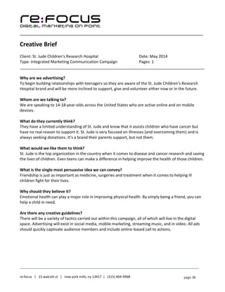 ____________________________________________________________________________________________________
___________________________________________________________________________
re:focus | 15 walcott st | new york mills, ny 13417 | (315) 404-9968 page 38
Creative Brief
Client: St. Jude Children’s Research Hospital Date: May 2014
Type: Integrated Marketing Communication Campaign Pages: 1
____________________________________________________________________________________
Why are we advertising?
To begin building relationships with teenagers so they are aware of the St. Jude Children’s Research
Hospital brand and will be more inclined to support, give and volunteer either now or in the future.
Whom are we talking to?
We are speaking to 14-18-year-olds across the United States who are active online and on mobile
devices.
What do they currently think?
They have a limited understanding of St. Jude and know that it assists children who have cancer but
have no real reason to support it. St. Jude is very focused on illnesses (and overcoming them) and is
always seeking donations. It’s a brand their parents support, but not them.
What would we like them to think?
St. Jude is the top organization in the country when it comes to disease and cancer research and saving
the lives of children. Even teens can make a difference in helping improve the health of those children.
What is the single most persuasive idea we can convey?
Friendship is just as important as medicine, surgeries and treatment when it comes to helping ill
children fight for their lives.
Why should they believe it?
Emotional health can play a major role in improving physical health. By simply being a friend, you can
help a child in need.
Are there any creative guidelines?
There will be a variety of tactics carried out within this campaign, all of which will live in the digital
space. Advertising will exist in social media, mobile marketing, streaming music, and in video. All ads
should quickly captivate audience members and include online-based call to actions.
 