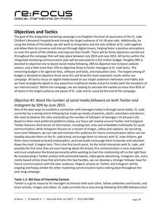____________________________________________________________________________________________________
___________________________________________________________________________
re:focus | 15 walcott st | new york mills, ny 13417 | (315) 404-9968 page 39
Objectives and Tactics
The goal of the integrated marketing campaign is to heighten the level of awareness of the St. Jude
Children’s Research Hospital brand among the target audience of 14-18-year-olds. Additionally, by
using the theme of friendship, we will work to bring teens and the sick children of St. Jude together
and allow them to converse and interact through digital means, helping foster a positive atmosphere
to raise the spirits of the children and improve their health. There will be three objectives carried out
throughout the campaign that will take place between July 2014 and June 2015. All tactics within the
integrated marketing communication plan will be executed on a $15 million budget. Roughly 28% is
devoted to objective one to boost social media following, 28% to objective two to boost website
visitors, and a little more than 32% to objective three to foster messages to St. Jude teens. The
remaining budget is for agencies fees, software and tools, and evaluation costs. The largest among of
budget is devoted to objective three since this will drive the most important results within our
campaign. All tactics focus on digital media based on our target audience’s behaviors and habits and
we have strategically opted to stay away from traditional media and print media (with the exception of
our internal tactic). Within the campaign, we are looking to saturate the market so more than 85% of
all teens in the target audience are aware of St. Jude and its cause by the end of the campaign.
Objective #1: Boost the number of social media followers on both Twitter and
Instagram by 50% by June 2015.
One of the best ways to establish a connection with teenagers today is through social media. St. Jude
currently has a strong online following but made up mostly of parents, adults, volunteers and donors.
We need to balance the ratio and build up the number of followers of teenagers 14-18-years-old.
Based on their most preferred platforms today, our focus will revolve around Twitter and Instagram.
Twitter features short bursts of information, including text, links and embedded multimedia for quick
communication, while Instagram focuses on a stream of images, videos and captions. By recruiting
more teen followers, we can nab and maintain this audience for future communication where we can
steadily educate them on the St. Jude brand, encourage them to interact with St. Jude children, get
them more involved as brand ambassadors, and eventually encourage them to donate and volunteer
down the road. It begins here. This is the first touch point. As the initial interaction with St. Jude, and
possibly the first time they are even hearing about the brand, this communication is very important
and must emphasize the brand personality while working to start the relationship off on the right foot.
By incorporating a Twitter contest with promoted tweets, video game advertising, Instagram ads, and a
reality-based online show that promotes the two handles, we can develop a stronger follower base for
future communication with the teen audience. Organic activity on Twitter and Instagram will be
ongoing and heavy amidst the other marketing communication tactics taking place throughout the
year-long campaign.
Tactic 1.1: 365 Days of Friendship Contest
Twitter is a go-to resource for teenagers to interact with each other, follow celebrities and brands, and
share articles, images and videos. St. Jude currently has a very strong following (331,000 followers) but
 