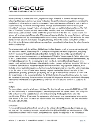 ____________________________________________________________________________________________________
___________________________________________________________________________
re:focus | 15 walcott st | new york mills, ny 13417 | (315) 404-9968 page 40
made up mostly of parents and adults, its previous target audience. In order to attract a stronger
following of teenagers, tactics must be carried out on this platform to not only get teens to notice the
handle but to follow and stay tuned in to its tweets. Teens need a reason to follow St. Jude. It will not
happen naturally, like friends following friends. Through a Twitter contest dubbed “365 Days of
Friendship,” promoted through Twitter advertising, St. Jude can build its following of teens. The “365
Days of Friendship” contest is a basic sweepstakes, meaning there is no skill involved. Users must
follow the St. Jude handle on Twitter and RT the special “Tweet of the Day” for a chance to win. The
winner will be chosen out of those who RT the special tweet and follow the brand. Twitterers will know
the special tweet each day by the designated contest hashtag: #friendship365. This will make the tweet
stand out from other St. Jude tweets throughout the day. Within the contest tweet, there will be a
direct link to the St. Jude minisite where users can learn more about the brand and the other elements
within our campaign.
The prize awarded each day will be a $500 gift card to Best Buy as a result of a co-op partnership with
the electronics retailer. In exchange for St. Jude purchasing $182,500 worth of gift cards, and giving
Best Buy exposure through the tweets and contest mentions, Best Buy will be expected to share a
contest tweet at least once per week, as well as devote $50,000 of its own towards Twitter advertising
of the St. Jude’s contest (Twitter recently rolled out a feature for brands to sponsor partner tweets). By
having Best Buy promote the contest using its own handle, the contest tweets can have an even
greater reach and tap their followers. Many brands conduct contests on Twitter. Since the “365 Days of
Friendship” contests takes place every day for a whole year with a very significant prize size, it will
likely be noticed by the teen audience. Furthermore, Twitter promoted tweets will be utilized each day
to get the tweet in front of more teens. By using targeted handles like @AmericanEagle, @Xbox,
@Playstation, @Disney, @NBA and @KatyPerry, we can get in front of mass audiences of teens each
day to participate in the contest and follow the @StJude handle. Users will not know when the tweet
will be delivered, ensuring that the audience is captive and engaged at all times, while inevitably paying
attention to other tweets throughout the day where we will then educate teens on St. Jude and its
cause.
Budget:
The contest takes place for a full year – 365 days. The Best Buy gift card amount is $182,500, or $500
per day. Additionally, St. Jude will budget $2,500 daily to promote the contest tweets. This brings the
total cost per tweet to $3,000 between prize and advertising. The budget will also take into
consideration $730, or $2 each day, for postage and printing costs for a congratulatory letter sent to
each winner of the prize. The letter will also discuss St. Jude and its key mission. The total amount for
this tactic is $1,095,730.
Evaluation:
To measure the results of this effort, we will use the software SimplyMeasured. By doing so, we can
not only track the number of twitterers using the hashtag #friendship365, but also the number of RTs
on each of our contest-related tweets. SimplyMeasured reports will be pulled at the end of each
 