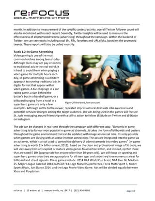 ____________________________________________________________________________________________________
___________________________________________________________________________
re:focus | 15 walcott st | new york mills, ny 13417 | (315) 404-9968 page 41
month. In addition to measurement of the specific contest-activity, overall Twitter follower count will
also be monitored within each report. Secondly, Twitter Insights will be used to measure the
effectiveness of all promoted tweets (advertising) throughout the campaign. Within the backend of
Twitter, we can see results including total @s, RTs, favorites and URL clicks, based on the promoted
tweets. These reports will also be pulled monthly.
Tactic 1.2: In-Game Advertising
Video gaming is one of the most
common hobbies among teens today.
Although teens may not pay attention
to traditional ads in the real world, it
is hard to avoid them when playing a
video game for multiple hours each
day. In-game advertising is a modern
approach to running traditional ads in
digital format that appear within
video games. A bus stop sign in a car
racing game, a sign behind the
batter’s box in a baseball game, or a
billboard hanging from a hotel in a
super hero game are only a few
examples. Although subtle to the viewer, repeated impressions can translate into awareness and
potential behavior changes among the target audience. The ads being used in the games will feature
St. Jude messaging around friendship with a call to action to follow @StJude on Twitter and @StJude
on Instagram.
The ads can be changed in real-time through the campaign with different copy. “Dynamic in-game
advertising is by far our most popular in-game ad channels…It takes the form of billboards and posters
throughout the game environment that can be updated with image ads in real time. It’s only possible
when gamers are playing with an active internet connection. The ads are integrated into the game via
an adserver, which is a tool used to control the delivery of advertisements into video games” (In-game
advertising is worth $1+ billion a year, 2013). Based on the clean and professional image of St. Jude, we
will stay away from any explicit or mature video games to advertise within, and instead, opt for those
that are rated E 10+ (appropriate for anyone older than 10-years-old). We will focus on sporting and
super hero games since they are appropriate for all teen ages and since they have numerous areas for
billboard and street sign ads. These games include: 2014 FIFA World Cup Brazil, NBA Live 14, Madden
25, Major League Baseball 2014, NASCAR ’14, Lego Marvel Superheroes, Forza Motorsport 5, Kinect
Sports Rivals, Just Dance 2014, and the Lego Movie Video Game. Ads will be divided equally between
Xbox and Playstation.
Figure 20 Retrieved from cnn.com
 