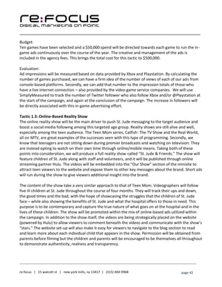 ____________________________________________________________________________________________________
___________________________________________________________________________
re:focus | 15 walcott st | new york mills, ny 13417 | (315) 404-9968 page 42
Budget:
Ten games have been selected and a $50,000 spend will be directed towards each game to run the in-
game ads continuously over the course of the year. The creative and management of the ads is
included in the agency fees. This brings the total cost for this tactic to $500,000.
Evaluation:
Ad impressions will be measured based on data provided by Xbox and Playstation. By calculating the
number of games purchased, we can have a firm idea of the number of views of each of our ads from
console-based platforms. Secondly, we can add that number to the impression totals of those who
have a live internet connection – also provided by the video game service companies. We will use
SimplyMeasured to track the number of Twitter follower who also follow Xbox and/or @Playstation at
the start of the campaign, and again at the conclusion of the campaign. The increase in followers will
be directly associated with this in-game advertising effort.
Tactic 1.3: Online-Based Reality Show
The online reality show will be the main driver to push St. Jude messaging to the target audience and
boost a social media following among this targeted age group. Reality shows are still alive and well,
especially among the teen audience. The Teen Mom series, Catfish: The TV Show and the Real World,
all on MTV, are great examples of the successes seen with this type of programming. Secondly, we
know that teenagers are not sitting down during premier broadcasts and watching on television. They
are instead opting to watch on their own time through online/mobile means. Taking both of these
points into consideration, we will produce a full reality show called “St. Jude & Friends.” The show will
feature children of St. Jude along with staff and volunteers, and it will be published through online
streaming partner Hulu. The videos will be embedded into the “Our Show” section of the minisite to
attract teen viewers to the website and expose them to other key messages about the brand. Short ads
will run during the show to give viewers additional insight into the brand.
The content of the show take a very similar approach to that of Teen Mom. Videographers will follow
five ill children at St. Jude throughout the course of four months. They will track their ups and down,
the good times and the bad, with the hope of showcasing the struggles that the children of St. Jude
face – while also showing the benefits of St. Jude and what the hospital offers to those in need. This
purpose is to be contemporary and capture the true nature of what goes on at the hospital and in the
lives of these children. The show will be promoted within the mix of online-based ads utilized within
the campaign. In addition to the show itself, the videos are being strategically placed on the website
(powered by Hulu) to allow viewers to comment beneath the videos and communicate with the show’s
“stars.” The website set-up will also make it easy for viewers to navigate to the blog section to read
and learn more about each individual child that appears in the show. Permission will be obtained from
parents before filming but the children and parents will be encouraged to be themselves all throughout
to demonstrate authenticity, realness and transparency.
 