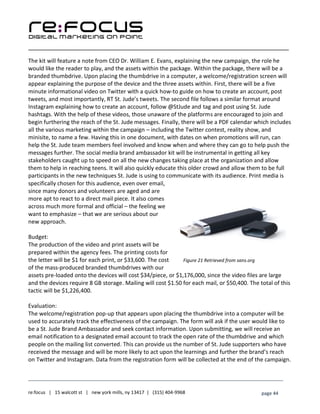 ____________________________________________________________________________________________________
___________________________________________________________________________
re:focus | 15 walcott st | new york mills, ny 13417 | (315) 404-9968 page 44
The kit will feature a note from CEO Dr. William E. Evans, explaining the new campaign, the role he
would like the reader to play, and the assets within the package. Within the package, there will be a
branded thumbdrive. Upon placing the thumbdrive in a computer, a welcome/registration screen will
appear explaining the purpose of the device and the three assets within. First, there will be a five
minute informational video on Twitter with a quick how-to guide on how to create an account, post
tweets, and most importantly, RT St. Jude’s tweets. The second file follows a similar format around
Instagram explaining how to create an account, follow @StJude and tag and post using St. Jude
hashtags. With the help of these videos, those unaware of the platforms are encouraged to join and
begin furthering the reach of the St. Jude messages. Finally, there will be a PDF calendar which includes
all the various marketing within the campaign – including the Twitter contest, reality show, and
minisite, to name a few. Having this in one document, with dates on when promotions will run, can
help the St. Jude team members feel involved and know when and where they can go to help push the
messages further. The social media brand ambassador kit will be instrumental in getting all key
stakeholders caught up to speed on all the new changes taking place at the organization and allow
them to help in reaching teens. It will also quickly educate this older crowd and allow them to be full
participants in the new techniques St. Jude is using to communicate with its audience. Print media is
specifically chosen for this audience, even over email,
since many donors and volunteers are aged and are
more apt to react to a direct mail piece. It also comes
across much more formal and official – the feeling we
want to emphasize – that we are serious about our
new approach.
Budget:
The production of the video and print assets will be
prepared within the agency fees. The printing costs for
the letter will be $1 for each print, or $33,600. The cost
of the mass-produced branded thumbdrives with our
assets pre-loaded onto the devices will cost $34/piece, or $1,176,000, since the video files are large
and the devices require 8 GB storage. Mailing will cost $1.50 for each mail, or $50,400. The total of this
tactic will be $1,226,400.
Evaluation:
The welcome/registration pop-up that appears upon placing the thumbdrive into a computer will be
used to accurately track the effectiveness of the campaign. The form will ask if the user would like to
be a St. Jude Brand Ambassador and seek contact information. Upon submitting, we will receive an
email notification to a designated email account to track the open rate of the thumbdrive and which
people on the mailing list converted. This can provide us the number of St. Jude supporters who have
received the message and will be more likely to act upon the learnings and further the brand’s reach
on Twitter and Instagram. Data from the registration form will be collected at the end of the campaign.
Figure 21 Retrieved from sans.org
 