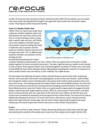 ____________________________________________________________________________________________________
___________________________________________________________________________
re:focus | 15 walcott st | new york mills, ny 13417 | (315) 404-9968 page 51
number of comments that each post receives. Amidst the total traffic for the website, we can analyze
how many visitors the blog directly brought in through both social media links and search engine
results. These figures will be measured monthly.
Tactic 3.2: Weekly Twitter Chat
Twitter chats are a great way to get many
audiences members together online and
talking about the same topic at the same
time. A custom hashtag is chosen, along
with a specific date and time, and Twitter
users come together and hold a group
conversation using the hashtag. Normally,
a moderator asks a question and the
audience members respond and comment
amongst each other. If it is a Q&A session,
audience members ask questions via the
hashtag and the
brand/celebrity/spokesperson replies
using the hashtag so all participants can view. Twitter chats are a great tactic to bring like-minded
people together to interact and build connections. The topic might be business-related, brand-related,
or event-related. Some popular Twitter chats that bring together hundreds of Twitter users each week
include #SMChat, #JournChat, #PregnancyChat, #BeautyChat and #DogTalk. Instead of a moderator, St.
Jude’s weekly Twitter chats will feature a child “celebrity” for a Q&A session.
The first tweet from @StJude during the Twitter chat will feature a photo of the child, introducing
him/her with some basic information including diagnosis as well as likes and interests. Staff member
will manage the Twitter stream and help reply in the words of the child to select questions that come
across the stream. The hashtag used for the weekly Twitter chats will be #beafriendchat, to mimic that
of the minisite domain and continue stressing the key messaging around friendship. Kristi Hines from
Social Media Examiner notes that Twitter chats are a great way for organizations to engage and build
deeper relationships with target audiences (Hines, 2013). St. Jude can get in front of teens and allow
them to interact directly with a St. Jude child. At the same time, the children can feel like stars and
receive many compliments and words of encouragement from online friends. The chats will be held on
Wednesdays between 8 and 9 p.m. ET so the time frame is after dinner, sports and play time but
before late night television shows begin. We will utilize Twitter advertising throughout the week
leading up to the event to generate interest and ensure a solid number of participants.
Budget:
Twitter chats are free to hold. However, Twitter advertising will be put in place each week through
promoted posts to advertise the weekly event, tease the chat and give some insight into the child
Figure 24 Retrieved from under30ceo.com
 