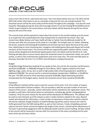 ____________________________________________________________________________________________________
___________________________________________________________________________
re:focus | 15 walcott st | new york mills, ny 13417 | (315) 404-9968 page 54
access more info on the St. Jude brand and cause. Two more blasts will be sent out in Q1 2015 and Q2
2015 with similar information to act as a reminder to log onto the mini site and get involved. The
streamed concert will be the most costly of all the tactics throughout this campaign – but also the most
impactful. Messaging during the show will encourage viewers to use the hashtag #FriendsAllAround on
Twitter to get involved in the conversations, and some tweets will be featured during the live stream
towards the end of the show.
The musical artists will be expected to tweet about the concert in the months leading up to the event
so as to get their fans excited about the show and get them to attend the live stream. Also, two
musical stars (Blake Shelton and Taylor Swift) will take to Twitter from the @StJude handle for 30
minutes each after the conclusion of the show for a live Q&A. This will get users on Twitter, following
the brand, using the chat hashtag #FriendsAllAround and learning more about the brand at the same
time. Advertising on music streaming sites, Instagram and mobile games (discussed above) will include
mentions of the musical event. The concert will also be supported by public relations efforts. A press
release will be designed and distributed explaining the event, the details and the benefit to St. Jude.
Pitching will take place to secure stories about the streamed concert to mainstream media, non-profit
outlets, as well as teen entertainment publications and music news sites. The event will take place on
Saturday, December 20, from 7 to 11 PM ET and will feature a holiday-themed set.
Budget:
Using Main Stage Productions booking list as a guide on fees, the cost for the musicians’ performances
would be $2,000,000 - or $400,000 average for each (Music, 2012). Logistics related to the event
(lighting, stage, audio, set-up, etc), as well as high quality video streaming equipment, would be an
additional $300,000. The annual cost for a Ustream broadcast membership is $500/mo, or $6,000 for
the year. The SMS service for three text blasts would be $350,000. Digital advertising would be
incorporated into the budgets above. Overall, the streamed concert tactic would be $2,656,000.
Evaluation:
A few different methods will be used to track the success of this tactic. First, the number of viewers
can be tracked within Ustream analytics. This can provide us with the accurate number of real-time
viewers of the concert. Secondly, contact information will be collected via the registration screen. This
provides us with basic information about our participants, including age, gender and geographical
residency. Third, the press release for the event will be distributed via PRNewswire. This software will
be used to track total pick up of the release as well as media mentions related to the news. Beyond
outlets who featured the information, a total number of impressions of those who read the material
will also be collected. Google Analytics on beafriendtoday.org will be used to measure the referral
traffic generated from the SMS texting effort as well as from Ustream. Finally, SimplyMeasured will
capture real-time Twitter activity throughout the length of the concert, monitoring the effectiveness of
the tactic in generating engagement with the @StJude handle and the concert hashtag. All data related
to the concert will be measured in January after the conclusion of the event, providing time for post-
event write-ups and news articles.
 