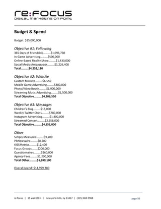 ____________________________________________________________________________________________________
___________________________________________________________________________
re:focus | 15 walcott st | new york mills, ny 13417 | (315) 404-9968 page 56
Budget & Spend
Budget: $15,000,000
Objective #1: Following
365 Days of Friendship……….$1,095,730
In-Game Advertising……….$500,000
Online-Based Reality Show……….$1,430,000
Social Media Ambassador……….$1,226,400
Total……….$4,252,130
Objective #2: Website
Custom Minisite……….$6,550
Mobile Game Advertising……….$800,000
Photo/Video Booth……….$1,900,000
Streaming Music Advertising……….$1,500,000
Total Objective……….$4,206,550
Objective #3: Messages
Children's Blog……….$15,000
Weekly Twitter Chats……….$780,000
Instagram Advertising……….$1,400,000
Streamed Concert……….$2,656,000
Total Objective……….$4,851,000
Other
Simply Measured……….$9,200
PRNewswire……….$8,500
KISSMetrics……….$12,400
Focus Groups.…….$200,000
Questionnaires……….$260,000
Agency Fees……….$1,200,000
Total Other……….$1,690,100
Overall spend: $14,999,780
 
