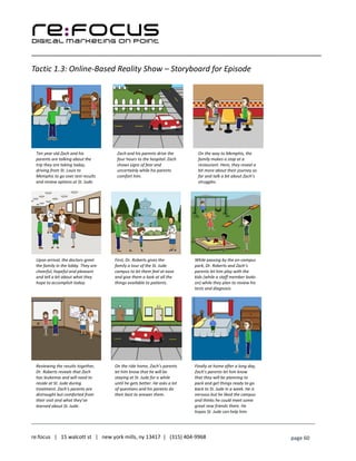 ____________________________________________________________________________________________________
___________________________________________________________________________
re:focus | 15 walcott st | new york mills, ny 13417 | (315) 404-9968 page 60
Tactic 1.3: Online-Based Reality Show – Storyboard for Episode
Ten year old Zach and his
parents are talking about the
trip they are taking today,
driving from St. Louis to
Memphis to go over test results
and review options at St. Jude.
Zach and his parents drive the
four hours to the hospital. Zach
shows signs of fear and
uncertainly while his parents
comfort him.
On the way to Memphis, the
family makes a stop at a
restaurant. Here, they reveal a
bit more about their journey so
far and talk a bit about Zach’s
struggles.
Upon arrival, the doctors greet
the family in the lobby. They are
cheerful, hopeful and pleasant
and tell a bit about what they
hope to accomplish today.
First, Dr. Roberts gives the
family a tour of the St. Jude
campus to let them feel at ease
and give them a look at all the
things available to patients.
While passing by the on-campus
park, Dr. Roberts and Zach’s
parents let him play with the
kids (while a staff member looks
on) while they plan to review his
tests and diagnosis.
Reviewing the results together,
Dr. Roberts reveals that Zach
has leukemia and will need to
reside at St. Jude during
treatment. Zach’s parents are
distraught but comforted from
their visit and what they’ve
learned about St. Jude.
On the ride home, Zach’s parents
let him know that he will be
staying at St. Jude for a while
until he gets better. He asks a lot
of questions and his parents do
their best to answer them.
Finally at home after a long day,
Zach’s parents let him know
that they will be planning to
pack and get things ready to go
back to St. Jude in a week. He is
nervous but he liked the campus
and thinks he could meet some
great new friends there. He
hopes St. Jude can help him.
 