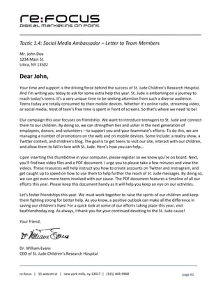 ____________________________________________________________________________________________________
___________________________________________________________________________
re:focus | 15 walcott st | new york mills, ny 13417 | (315) 404-9968 page 61
Tactic 1.4: Social Media Ambassador – Letter to Team Members
Mr. John Doe
1234 Main St.
Utica, NY 13502
Dear John,
Your time and support is the driving force behind the success of St. Jude Children’s Research Hospital.
And I’m writing you today to ask for some extra help this year. St. Jude is embarking on a journey to
reach today’s teens. It’s a very unique time to be seeking attention from such a diverse audience.
Teens today are totally consumed by their mobile devices. Whether it’s online radio, streaming video,
or social media, most of teen’s free time is spent in front of screens. So that’s where we need to be!
Our campaign this year focuses on friendship. We want to introduce teenagers to St. Jude and connect
them to our children. By doing so, we can strengthen ties and usher in the next generation of
employees, donors, and volunteers – to support you and your teammate’s efforts. To do this, we are
managing a number of promotions on the web and on mobile devices. Some include: a reality show, a
Twitter contest, and children’s blog. The goal is to get teens to visit our site, interact with our children,
and allow them to fall in love with St. Jude. Here’s how you can help…
Upon inserting this thumbdrive in your computer, please register so we know you’re on board. Next,
you’ll find two video files and a PDF document. I urge you to please take a few minutes and view the
videos. These resources will help instruct you how to create accounts on Twitter and Instragram, and
get caught up to speed on how to use them to help further the reach of St. Jude messages. By doing so,
we can get even more teens involved with our cause. The PDF document features a timeline of all our
efforts this year. Please keep this document handy as it will help you keep an eye on our activities.
Let’s foster friendships this year. We must work together to raise the spirits of our children and keep
them fighting strong for better help. As you know, a positive outlook can make all the difference in
saving our children’s lives! For a quick look at some of our efforts taking place this year, visit
beafriendtoday.org. As always, I thank you for your continued devoting to the St. Jude cause!
Your friend,
Dr. William Evans
CEO of St. Jude Children’s Research Hospital
 