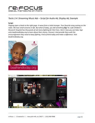 ____________________________________________________________________________________________________
___________________________________________________________________________
re:focus | 15 walcott st | new york mills, ny 13417 | (315) 404-9968 page 65
Tactic 2.4: Streaming Music Ads – Script for Audio Ad, Display Ad, Example
Script:
Flipping open a book to the right page. A wave from a total stranger. Your favorite song coming on the
radio. We love small victories in life. But what if today, you did something big? St. Jude Children’s
Research Hospital has thousands of sick teens fighting for their lives. Here’s how you can help. Sign
onto beafriendtoday.org to learn about their stories. Connect. And provide them with the
encouragement they need to keep fighting. Find a friend today and make a difference. Visit
beafriendtoday.org.
 