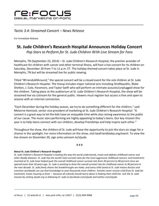 ____________________________________________________________________________________________________
___________________________________________________________________________
re:focus | 15 walcott st | new york mills, ny 13417 | (315) 404-9968 page 69
Tactic 3.4: Streamed Concert – News Release
For Immediate Release
St. Jude Children’s Research Hospital Announces Holiday Concert
Pop Stars to Perform for St. Jude Children With Live Stream for Fans
Memphis, TN (September 23, 2014) – St. Jude Children’s Research Hospital, the premier provider of
healthcare for children with cancer and other terminal illness, will host a live concert for its children on
Saturday, December 20 from 7 to 11 p.m. ET. The holiday-themed concert takes place at St. Jude in
Memphis, TN but will be streamed live for public viewing.
Titled “#FriendsAllAround,” the special concert will be a closed event for the sick children at St. Jude
Children’s Research Hospital. The lineup includes major national acts including OneRepublic, Blake
Shelton, J. Cole, Paramore, and Taylor Swift who will perform an intimate acoustic/unplugged show for
the children. Taking place at the auditorium at St. Jude Children’s Research Hospital, the show will be
streamed live via Ustream for the general public. Viewers must register but access is free and open to
anyone with an internet connection.
“Each December during the holiday season, we try to do something different for the children,” said
Melanne Hannock, senior vice president of marketing at St. Jude Children's Research Hospital. “A
concert is a great way to let the kids have an enjoyable time while also raising awareness to the public
of our cause. The music stars performing are highly appealing to today’s teens. Our key mission this
year is to help teens connect with our children, develop friendships and help inspire each other.”
Throughout the show, the children of St. Jude will have the opportunity to join the stars on stage for a
chance in the spotlight. For more information on the show, visit beafriendtoday.org/event. To view the
live stream on December 20, sign onto ustream.tv/stjude.
# # #
About St. Jude Children’s Research Hospital
St. Jude Children’s Research Hospital is leading the way the world understands, treats and defeats childhood cancer and
other deadly diseases. St. Jude has the world’s best survival rates for the most aggressive childhood cancers, and treatments
invented at St. Jude have helped push the overall childhood cancer survival rate from 20 percent to 80 percent since we
opened more than 50 years ago. St. Jude is working to drive the overall survival rate for childhood cancer to 90 percent in
the next decade. St. Jude freely shares the breakthroughs we make, and every child saved at St. Jude means doctors and
scientists worldwide can use that knowledge to save thousands more children. Families never receive a bill from St. Jude for
treatment, travel, housing or food — because all a family should worry about is helping their child live. Join the St. Jude
mission by visiting stjude.org or following St. Jude on facebook.com/stjude and twitter.com/stjude.
 