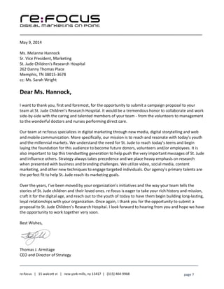 ____________________________________________________________________________________________________
___________________________________________________________________________
re:focus | 15 walcott st | new york mills, ny 13417 | (315) 404-9968 page 7
May 9, 2014
Ms. Melanne Hannock
Sr. Vice President, Marketing
St. Jude Children's Research Hospital
262 Danny Thomas Place
Memphis, TN 38015-3678
cc: Ms. Sarah Wright
Dear Ms. Hannock,
I want to thank you, first and foremost, for the opportunity to submit a campaign proposal to your
team at St. Jude Children’s Research Hospital. It would be a tremendous honor to collaborate and work
side-by-side with the caring and talented members of your team - from the volunteers to management
to the wonderful doctors and nurses performing direct care.
Our team at re:focus specializes in digital marketing through new media, digital storytelling and web
and mobile communication. More specifically, our mission is to reach and resonate with today’s youth
and the millennial markets. We understand the need for St. Jude to reach today’s teens and begin
laying the foundation for this audience to become future donors, volunteers and/or employees. It is
also important to tap this trendsetting generation to help push the very important messages of St. Jude
and influence others. Strategy always takes precedence and we place heavy emphasis on research
when presented with business and branding challenges. We utilize video, social media, content
marketing, and other new techniques to engage targeted individuals. Our agency’s primary talents are
the perfect fit to help St. Jude reach its marketing goals.
Over the years, I’ve been moved by your organization’s initiatives and the way your team tells the
stories of St. Jude children and their loved ones. re:focus is eager to take your rich history and mission,
craft it for the digital age, and reach out to the youth of today to have them begin building long-lasting,
loyal relationships with your organization. Once again, I thank you for the opportunity to submit a
proposal to St. Jude Children’s Research Hospital. I look forward to hearing from you and hope we have
the opportunity to work together very soon.
Best Wishes,
Thomas J. Armitage
CEO and Director of Strategy
 
