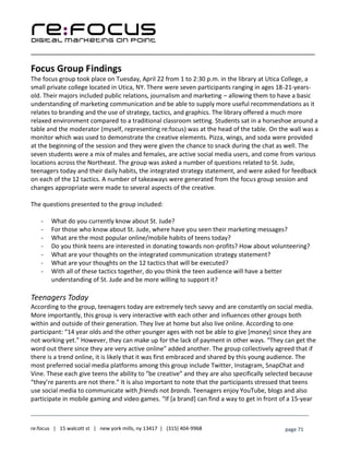 ____________________________________________________________________________________________________
___________________________________________________________________________
re:focus | 15 walcott st | new york mills, ny 13417 | (315) 404-9968 page 71
Focus Group Findings
The focus group took place on Tuesday, April 22 from 1 to 2:30 p.m. in the library at Utica College, a
small private college located in Utica, NY. There were seven participants ranging in ages 18-21-years-
old. Their majors included public relations, journalism and marketing – allowing them to have a basic
understanding of marketing communication and be able to supply more useful recommendations as it
relates to branding and the use of strategy, tactics, and graphics. The library offered a much more
relaxed environment compared to a traditional classroom setting. Students sat in a horseshoe around a
table and the moderator (myself, representing re:focus) was at the head of the table. On the wall was a
monitor which was used to demonstrate the creative elements. Pizza, wings, and soda were provided
at the beginning of the session and they were given the chance to snack during the chat as well. The
seven students were a mix of males and females, are active social media users, and come from various
locations across the Northeast. The group was asked a number of questions related to St. Jude,
teenagers today and their daily habits, the integrated strategy statement, and were asked for feedback
on each of the 12 tactics. A number of takeaways were generated from the focus group session and
changes appropriate were made to several aspects of the creative.
The questions presented to the group included:
- What do you currently know about St. Jude?
- For those who know about St. Jude, where have you seen their marketing messages?
- What are the most popular online/mobile habits of teens today?
- Do you think teens are interested in donating towards non-profits? How about volunteering?
- What are your thoughts on the integrated communication strategy statement?
- What are your thoughts on the 12 tactics that will be executed?
- With all of these tactics together, do you think the teen audience will have a better
understanding of St. Jude and be more willing to support it?
Teenagers Today
According to the group, teenagers today are extremely tech savvy and are constantly on social media.
More importantly, this group is very interactive with each other and influences other groups both
within and outside of their generation. They live at home but also live online. According to one
participant: “14 year olds and the other younger ages with not be able to give [money] since they are
not working yet.” However, they can make up for the lack of payment in other ways. “They can get the
word out there since they are very active online” added another. The group collectively agreed that if
there is a trend online, it is likely that it was first embraced and shared by this young audience. The
most preferred social media platforms among this group include Twitter, Instagram, SnapChat and
Vine. These each give teens the ability to “be creative” and they are also specifically selected because
“they’re parents are not there.” It is also important to note that the participants stressed that teens
use social media to communicate with friends not brands. Teenagers enjoy YouTube, blogs and also
participate in mobile gaming and video games. “If [a brand] can find a way to get in front of a 15-year
 