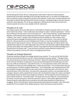 ____________________________________________________________________________________________________
___________________________________________________________________________
re:focus | 15 walcott st | new york mills, ny 13417 | (315) 404-9968 page 72
old kid playing Call of Duty, they are really going to make strides” stated one male participant.
Volunteering can be taken advantage of by some high schoolers but it is not really until college when
they are starting to mature and give this practice more attention. Finally, teens are impressionable and
they might do something if they know their friends are doing it. Taking advantage of this peer pressure
could be a useful approach. The 14-18-year-old-group is influential, tech savvy, do not have much
money to spend, but can be a very valuable to the St. Jude brand.
Thoughts on St. Jude
The college students knew very little about St. Jude Children’s Research Hospital, which is in line with
what research has shown. “I don’t really know much [about St. Jude],” stated one participant. “I think it
has something to do with cancer, but I’m not really sure.” “I don’t know anything,” stated another two.
However, some keywords that emerged during the discussion around St. Jude included “hospital,”
“children,” and “cancer,” though no one showed any level of confidence in their answers and it
seemed this basis knowledge was picked up over the years subconsciously. They could not identify
where St. Jude was located, any sort of background or history, or any key messaging including that
families do not need to pay for services. They even showed non-verbal signs of surprise when it was
explained how large the non-profit organization was and how much they have single-handedly helped
curb the cancer death rate among children. Overall, it was apparent that the limited knowledge was in
line with that of 14-18-year-olds – it was very basic and there is great potential to impress and
influence the audience in terms of St. Jude, its messaging and its cause.
Thoughts on Strategy Statement:
The group collectively thought the strategy statement was creative. “It’s a win-win for both the kids
that are sick and the kids who are not sick,” stated a female focus group member. “They get to help
out and see that there are kids less fortunate out there.” Many also emphasized that you do not have
to ask much for friendship. As opposed to money and volunteering (time), friendship does not seem
like such a difficult commitment – especially for teens. It is also important to teens at the same time.
“Friendship is a major part of the teenage years,” noted one participant. “You are figuring out who you
are and everyone is trying to establish relationships.” On the downside, some expressed concern that
the friendship message may backfire it a teen was to build a relationship with a sick child at St. Jude
and he/she were to die of the illness. The trauma for a young teen could be a risk associated with the
campaign. However, others noted that by 14-years-old, one should know about life, sickness and death
and the death should not affect the perception on the brand. “On the opposite end of the spectrum, I
lost a friend to leukemia,” one female noted. “The whole time she was really sick, all she wanted was
her friends. So at the same time, I think the statement is spot on.” Some others agreed that having
friends during this really difficult time could prove to be extremely beneficial to those who are
struggling. “[Even if the child dies], I believe they will think positively of the hospital. I don’t think they
would think it’s the hospital’s fault. Maybe during the “shock” period but not permanently.”
 