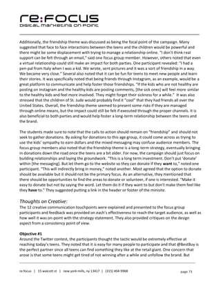 ____________________________________________________________________________________________________
___________________________________________________________________________
re:focus | 15 walcott st | new york mills, ny 13417 | (315) 404-9968 page 73
Additionally, the friendship theme was discussed as being the focal point of the campaign. Many
suggested that face to face interactions between the teens and the children would be powerful and
there might be some displacement with trying to manage a relationship online. “I don’t think real
support can be felt through an email,” said one focus group member. However, others noted that even
a virtual relationship could still make an impact for both parties. One participant revealed: “I had a
pen-pal from Italy when I was a kid. We wrote, sent pictures and it was a sort of friendship in a way.
We became very close.” Several also noted that it can be fun for teens to meet new people and learn
their stories. It was specifically noted that being friends through Instagram, as an example, would be a
great platform to communicate and help foster those friendships. “If the kids who are not healthy are
posting on Instagram and the healthy kids are posting comments, [the sick ones] will feel more similar
to the healthy kids and feel more involved. They might forget their sickness for a while.” It was also
stressed that the children of St. Jude would probably find it “cool” that they had friends all over the
United States. Overall, the friendship theme seemed to present some risks if they are managed
through online means, but the impact could still be felt if executed through the proper channels. It is
also beneficial to both parties and would help foster a long-term relationship between the teens and
the brand.
The students made sure to note that the calls to action should remain on “friendship” and should not
seek to gather donations. By asking for donations to this age group, it could come across as trying to
use the kids’ sympathy to earn dollars and the mixed messaging may confuse audience members. The
focus group members also noted that the friendship theme is a long-term strategy, eventually bringing
in donations down the road once the teens are a bit older. For now, the campaign should just focus on
building relationships and laying the groundwork. “This is a long term investment. Don’t put ‘donate’
within [the messaging]. But let them go to the website so they can donate if they want to,” noted one
participant. “This will indirectly bring in money,” noted another. Most agreed that the option to donate
should be available but it should not be the primary focus. As an alternative, they mentioned that
there should be opportunities to find the areas to donate or volunteer, if one is interested. “Make it
easy to donate but not by saying the word. Let them do it if they want to but don’t make them feel like
they have to.” They suggested putting a link in the header or footer of the minisite.
Thoughts on Creative:
The 12 creative communication touchpoints were explained and presented to the focus group
participants and feedback was provided on each’s effectiveness to reach the target audience, as well as
how well it was on-point with the strategy statement. They also provided critiques on the design
aspect from a consistency point of view.
Objective #1
Around the Twitter contest, the participants thought the tactic would be extremely effective at
reaching today’s teens. They noted that it is easy for many people to participate and that @BestBuy is
the perfect partner since all teens can find something they like at the retail giant. One concern that
arose is that some teens might get tired of not winning after a while and unfollow the brand. But
 