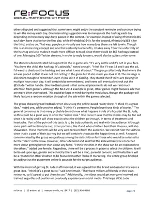 ____________________________________________________________________________________________________
___________________________________________________________________________
re:focus | 15 walcott st | new york mills, ny 13417 | (315) 404-9968 page 74
others disputed and suggested that some teens might enjoy the constant reminder and continue trying
to win the money each day. One interesting suggestion was to manipulate the hashtag each day
depending on how many days have passed in the contest. For example, instead of using #friendship365
each day, have that be for the first day, while #freindship364 is for the second, #friendship363 is for
the third, and so on. That way, people can visually see how many days there are left to win. Though
this is an interesting concept and one that certainly has benefits, it takes away from the uniformity of
the hashtag and also makes it much more difficult to track since there would be 365 hashtags instead
of one. Managing 365 Twitter streams, in order to reply to users, would also be quite cumbersome.
The students demonstrated full support for the in-game ads. “It’s very subtle and it’s not in your face.
“You have the child, the hashtag, it’s adorable,” noted one girl. “I feel like if I was 14 and I saw the ad,
I’d want to check out the hashtag and see what it was all about.” The group collectively liked where the
ad was placed so that it was not distracting to the game but it also made you look at it. The message is
also short enough to remember, even if you see it in passing. They stated that if teens are playing for
multiple hours each day, it will certainly be remembered, and teens will eventually check out the
@StJude Twitter handle. One feedback point is that some ad placements do not warrant much
attention from gamers. Although the MLB 2014 example is great, other games might features ads that
are more often overlooked. This could be kept in mind during the media buy, though the package will
likely feature a random rotation through all the ads within the games selected.
The group showed great feedback when discussing the online-based reality show. “I think it’s a great
idea,” noted one, while another added, “I think it’s awesome. People love those kinds of stories.” The
general consensus is that many probably do not know what happens inside of a hospital like St. Jude,
so this could be a great way to offer the “inside look.” One concern was that the stories may be too sad
since it is reality and it will show exactly what the children go through, in terms of treatment and
heartache. Part of the point of this tactic is to be truly authentic and real with the audience. Although
some parts will certainly be sad, other portions, like if and when children beat their illnesses, will also
showcased. These moments will be very well-received from the audience. We cannot hide the sadness
since that is a part of their journey but we will certainly showcase the happy times as well. A second
concern raised by the group was jealousy among the sick children for those who would be selected to
be the “stars” in the show. However, others debated and said that the kids will likely be concerned
more about getting better than about any fame. “I think the ones in the show can be an inspiration to
the others,” added one female. Regardless, there will be a process in place to select the children. It will
be based upon age, gender and ethnicity (there will be a mix), parental consent, and finally there will
be a rotation for other children to be featured in other forms of marketing. The entire group finished
by adding that the placement online is accurate for the target audience.
With the intent of getting St. Jude staff involved, it was agreed that the brand ambassador kits were a
great idea. “I think it’s a great tactic,” said one female. “They have millions of friends in their own
networks, so it’s great to put them to use.” Additionally, the videos would get everyone involved and
trained, regardless of position or previously experience on social media. This helps all St. Jude
 