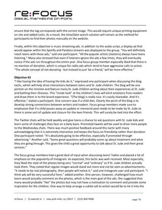 ____________________________________________________________________________________________________
___________________________________________________________________________
re:focus | 15 walcott st | new york mills, ny 13417 | (315) 404-9968 page 76
ensure that the tag corresponds with the correct image. This would require unique printing equipment
on site and added costs. As a result, the time/date search solution will remain as the method for
participants to find their photos manually on the website.
Finally, within this objective is music streaming ads. In addition to the audio script, a display ad that
would appear within the Spotify and Pandora streams was displayed to the group. “You will definitely
reach teens with these ads,” said one participant. “All the popular artists [stations] always have teens
listening.” Many also stressed that even if listeners ignore the ads a few times, they will eventually
notice if the ads run throughout the entire year. One focus group member especially liked that there is
no mention of donation, which is unique for radio ads which tend to have aggressive calls to action.
“The whole concept of not donating - but instead to just ‘be a friend,’ will be more effective.”
Objective #3
“I like having the idea of having the kids do it,” expressed one participant when discussing the blog
tactic, which will help drive interactions between teens and St. Jude children. The blog will be one
portion on the minisite and feature many St. Jude children writing about their experiences at St. Jude
and battling their illnesses. This “inside look” at the children’s lives will elicit emotions from readers
and draw them in to the brand experience. “[The blog] is really nice. It’s easily shareable. And it’s
effective,” stated a participant. One concern was if a child dies. Clearly the point of the blog is to
develop strong connections between writers and readers. Focus group members made sure to
emphasize that if a child passes away an update or memorial post needs to be made by St. Jude so
there is some sort of update and closure for the teen friends. This will surely be tied into the effort.
The Twitter chats will be held weekly and give teens a chance to ask questions with St. Jude kids and
learn some of challenges they face on a daily basis. Promoted tweets will be used to drive more people
to the Wednesday chats. There was much positive feedback around this tactic with many
acknowledging that it is extremely interactive and keeps the focus on friendship rather than donation.
One participant noted: “It’s absolutely going to be effective, especially if promoted through
advertising.” Another said, “Some great questions will probably come up about treatment and what
they are going through. This gives the child a great opportunity to talk about St. Jude and their great
services.”
The focus group members had a great deal of input when discussing teens’ habits and placed a lot of
emphasis on the popularity of Instagram. As expected, this tactic was well-received. Most especially,
they liked the style of the photos being very “normal” and “ordinary” as if St. Jude children actually
took them. They noted that regular images would stand out more and not be seen as advertisements.
“It needs to be real photography, then people will notice it,” said one Instagram user and participant. “I
think ads will be very successful here,” added another. One person, however, challenged how much
teens would actually comment on the photos, which is the main goal of the ads. She suggested that
many would probably “like” the photos but may not have a motivation to comment and provide some
inspiration for the children. One way to help arrange a subtle call to action would be to tie it into the
 