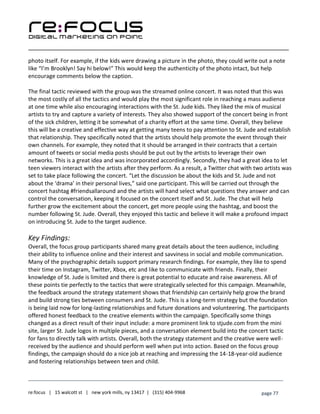 ____________________________________________________________________________________________________
___________________________________________________________________________
re:focus | 15 walcott st | new york mills, ny 13417 | (315) 404-9968 page 77
photo itself. For example, if the kids were drawing a picture in the photo, they could write out a note
like “I’m Brooklyn! Say hi below!” This would keep the authenticity of the photo intact, but help
encourage comments below the caption.
The final tactic reviewed with the group was the streamed online concert. It was noted that this was
the most costly of all the tactics and would play the most significant role in reaching a mass audience
at one time while also encouraging interactions with the St. Jude kids. They liked the mix of musical
artists to try and capture a variety of interests. They also showed support of the concert being in front
of the sick children, letting it be somewhat of a charity effort at the same time. Overall, they believe
this will be a creative and effective way at getting many teens to pay attention to St. Jude and establish
that relationship. They specifically noted that the artists should help promote the event through their
own channels. For example, they noted that it should be arranged in their contracts that a certain
amount of tweets or social media posts should be put out by the artists to leverage their own
networks. This is a great idea and was incorporated accordingly. Secondly, they had a great idea to let
teen viewers interact with the artists after they perform. As a result, a Twitter chat with two artists was
set to take place following the concert. “Let the discussion be about the kids and St. Jude and not
about the ‘drama’ in their personal lives,” said one participant. This will be carried out through the
concert hashtag #friendsallaround and the artists will hand select what questions they answer and can
control the conversation, keeping it focused on the concert itself and St. Jude. The chat will help
further grow the excitement about the concert, get more people using the hashtag, and boost the
number following St. Jude. Overall, they enjoyed this tactic and believe it will make a profound impact
on introducing St. Jude to the target audience.
Key Findings:
Overall, the focus group participants shared many great details about the teen audience, including
their ability to influence online and their interest and savviness in social and mobile communication.
Many of the psychographic details support primary research findings. For example, they like to spend
their time on Instagram, Twitter, Xbox, etc and like to communicate with friends. Finally, their
knowledge of St. Jude is limited and there is great potential to educate and raise awareness. All of
these points tie perfectly to the tactics that were strategically selected for this campaign. Meanwhile,
the feedback around the strategy statement shows that friendship can certainly help grow the brand
and build strong ties between consumers and St. Jude. This is a long-term strategy but the foundation
is being laid now for long-lasting relationships and future donations and volunteering. The participants
offered honest feedback to the creative elements within the campaign. Specifically some things
changed as a direct result of their input include: a more prominent link to stjude.com from the mini
site, larger St. Jude logos in multiple pieces, and a conversation element build into the concert tactic
for fans to directly talk with artists. Overall, both the strategy statement and the creative were well-
received by the audience and should perform well when put into action. Based on the focus group
findings, the campaign should do a nice job at reaching and impressing the 14-18-year-old audience
and fostering relationships between teen and child.
 