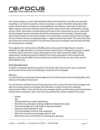 ____________________________________________________________________________________________________
___________________________________________________________________________
re:focus | 15 walcott st | new york mills, ny 13417 | (315) 404-9968 page 79
The surveys will give us a clear understanding of what teens know before any efforts are executed.
According to one market researcher, online surveys boast a number of benefits compared to other
market research tactics including ease of data gathering, cost efficiency, automation in data input,
higher response rates (over traditional means like phone calls or direct mail), and flexibility in design
(Sincero, 2012). Data will be crunched following the close of the survey period so we can understand
the percentage of answers and clearly identify the starting point of the campaign. Shared through
social media and other online communications, the surveys allow us to tap a variety of teens through
the very channels that we are looking to explore – digital and interactive media. This means that those
who answer the survey are directly in line with those who we are working to reach and who will likely
be impacted by our campaign.
The budget for this method will be $130,000, paid to outsourced firm Edge Research. Based in
Arlington, VA, Edge specializes in a variety of market research tactics including focus groups, in-depth
interviews, phone and online surveys, a/b testing and more. More importantly, Edge is heavily
experienced in conducting research on behalf of non-profit organizations and has worked with
agencies in the past like AARP, American Kidney Fund, Catholic Charities, the Sierra Club, and the
World Wildlife Fund.
Post-Questionnaire
To obtain a statistically significant snapshot of 14-18-year-olds’ opinions of St. Jude, an extensive
questionnaire will be carried out following the conclusion of the campaign.
Objective:
To understand the current levels of knowledge of St Jude and the impact of the marketing efforts that
took place throughout the past year.
This questionnaire will feature some similar questions to the survey at the start of the campaign to be
able to accurately measure any changes that took place as a direct result of the marketing
communication efforts. There will also be some campaign-specific questions (that would not have been
relevant prior to execution). Here is the list of the questions that will be included in this survey:
- Gender
- Age
- Feelings towards non-profit organizations
- Role that non-profits play in making a difference through their causes
- Current knowledge of St. Jude Children’s Research Hospital
- Adjectives used to describe St. Jude
- Level of knowledge around St. Jude competitors
- Where one may have seen messages about St. Jude
- Which tactics were most effective at reaching your age group
 
