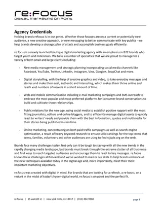 ____________________________________________________________________________________________________
___________________________________________________________________________
re:focus | 15 walcott st | new york mills, ny 13417 | (315) 404-9968 page 8
Agency Credentials
Helping brands refocus is in our genes. Whether those focuses are on a current or potentially new
audience, a new creative approach, or new messaging to better communicate with key publics - we
help brands develop a strategic plan of attack and accomplish business goals efficiently.
re:focus is a newly launched boutique digital marketing agency with an emphasis on B2C brands who
target youth and millennials. We have a number of specialties that we are proud to manage for a
variety of both small and large clients including:
- New media management and strategic planning incorporating social media channels like
Facebook, YouTube, Twitter, LinkedIn, Instagram, Vine, Google+, SnapChat and more.
- Digital storytelling, with the help of creative graphics and video, to take everyday messages and
stories and make them real, authentic and interesting, which makes them thrive online and
reach vast numbers of viewers in a short amount of time.
- Web and mobile communication including e-mail marketing campaigns and SMS outreach to
embrace the most popular and most preferred platforms for consumer-brand conversations to
build and cultivate those relationships.
- Public relations for the new age, using social media to establish positive rapport with the most
fitting journalists, editors and online bloggers, and to efficiently manage digital assets to quickly
react to writers’ needs and provide them with the best information, quotes and multimedia for
their stories being published in real-time.
- Online marketing, concentrating on both paid traffic campaigns as well as search engine
optimization, a result of heavy keyword research to ensure solid rankings for the top terms that
teens, families, volunteers and other audiences are using to find stjude.org on the web.
Brands face many challenges today. Not only can it be tough to stay up with all the new trends in the
rapidly changing media landscape, but brands must break through the extreme clutter of all that noise
and find ways to reach targeted audiences and encourage them to react to key messages. re:focus
knows these challenges all too well and we’ve worked to master our skills to help brands embrace all
the new techniques available today in the digital age and, more importantly, meet their most
important marketing objectives.
re:focus was created with digital in mind. For brands that are looking for a refresh, a re-boost, or a
restart in the midst of today’s hyper-digital world, re:focus is on point and the perfect fit.
 