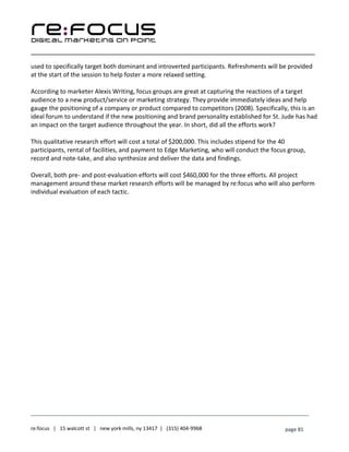 ____________________________________________________________________________________________________
___________________________________________________________________________
re:focus | 15 walcott st | new york mills, ny 13417 | (315) 404-9968 page 81
used to specifically target both dominant and introverted participants. Refreshments will be provided
at the start of the session to help foster a more relaxed setting.
According to marketer Alexis Writing, focus groups are great at capturing the reactions of a target
audience to a new product/service or marketing strategy. They provide immediately ideas and help
gauge the positioning of a company or product compared to competitors (2008). Specifically, this is an
ideal forum to understand if the new positioning and brand personality established for St. Jude has had
an impact on the target audience throughout the year. In short, did all the efforts work?
This qualitative research effort will cost a total of $200,000. This includes stipend for the 40
participants, rental of facilities, and payment to Edge Marketing, who will conduct the focus group,
record and note-take, and also synthesize and deliver the data and findings.
Overall, both pre- and post-evaluation efforts will cost $460,000 for the three efforts. All project
management around these market research efforts will be managed by re:focus who will also perform
individual evaluation of each tactic.
 