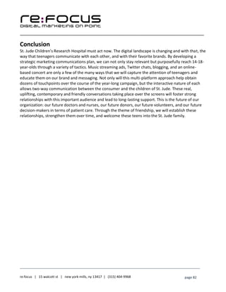 ____________________________________________________________________________________________________
___________________________________________________________________________
re:focus | 15 walcott st | new york mills, ny 13417 | (315) 404-9968 page 82
Conclusion
St. Jude Children’s Research Hospital must act now. The digital landscape is changing and with that, the
way that teenagers communicate with each other, and with their favorite brands. By developing a
strategic marketing communications plan, we can not only stay relevant but purposefully reach 14-18-
year-olds through a variety of tactics. Music streaming ads, Twitter chats, blogging, and an online-
based concert are only a few of the many ways that we will capture the attention of teenagers and
educate them on our brand and messaging. Not only will this multi-platform approach help obtain
dozens of touchpoints over the course of the year-long campaign, but the interactive nature of each
allows two-way communication between the consumer and the children of St. Jude. These real,
uplifting, contemporary and friendly conversations taking place over the screens will foster strong
relationships with this important audience and lead to long-lasting support. This is the future of our
organization: our future doctors and nurses, our future donors, our future volunteers, and our future
decision-makers in terms of patient care. Through the theme of friendship, we will establish these
relationships, strengthen them over time, and welcome these teens into the St. Jude family.
 