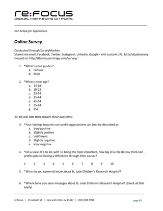 ____________________________________________________________________________________________________
___________________________________________________________________________
re:focus | 15 walcott st | new york mills, ny 13417 | (315) 404-9968 page 83
See below for appendices
Online Survey
Conducted through SurveyMonkey.
Shared via email, Facebook, Twitter, Instagram, LinkedIn, Google+ with custom URL: bit.ly/stjudesurvey
Housed at: http://thomasjarmitage.com/survey/
1. *What is your gender?
a. Female
b. Male
2. *What is your age?
a. 14-18
b. 19-22
c. 23-34
d. 35-44
e. 45-54
f. 55-64
g. 65+
14-18 year olds then answer these questions:
3. *Your feelings towards non-profit organizations can best be described as:
a. Very positive
b. Slightly positive
c. Indifferent
d. Slightly negative
e. Very negative
4. *On a scale of 1 to 10, with 10 being the most important, how big of a role do you think non-
profits play in making a difference through their causes?
1 2 3 4 5 6 7 8 9 10
5. *What do you currently know about St. Jude Children’s Research Hospital?
6. *Where have you seen messages about St. Jude Children’s Research Hospital? (Check all that
apply)
 