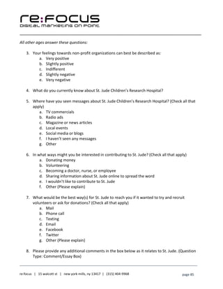 ____________________________________________________________________________________________________
___________________________________________________________________________
re:focus | 15 walcott st | new york mills, ny 13417 | (315) 404-9968 page 85
All other ages answer these questions:
3. Your feelings towards non-profit organizations can best be described as:
a. Very positive
b. Slightly positive
c. Indifferent
d. Slightly negative
e. Very negative
4. What do you currently know about St. Jude Children’s Research Hospital?
5. Where have you seen messages about St. Jude Children’s Research Hospital? (Check all that
apply)
a. TV commercials
b. Radio ads
c. Magazine or news articles
d. Local events
e. Social media or blogs
f. I haven’t seen any messages
g. Other
6. In what ways might you be interested in contributing to St. Jude? (Check all that apply)
a. Donating money
b. Volunteering
c. Becoming a doctor, nurse, or employee
d. Sharing information about St. Jude online to spread the word
e. I wouldn’t like to contribute to St. Jude
f. Other (Please explain)
7. What would be the best way(s) for St. Jude to reach you if it wanted to try and recruit
volunteers or ask for donations? (Check all that apply)
a. Mail
b. Phone call
c. Texting
d. Email
e. Facebook
f. Twitter
g. Other (Please explain)
8. Please provide any additional comments in the box below as it relates to St. Jude. (Question
Type: Comment/Essay Box)
 