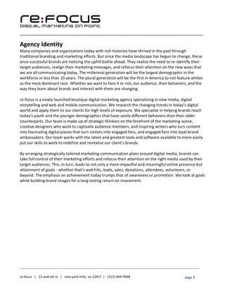____________________________________________________________________________________________________
___________________________________________________________________________
re:focus | 15 walcott st | new york mills, ny 13417 | (315) 404-9968 page 9
Agency Identity
Many companies and organizations today with rich histories have thrived in the past through
traditional branding and marketing efforts. But since the media landscape has begun to change, these
once successful brands are noticing the uphill battle ahead. They realize the need to re-identify their
target audiences, realign their marketing messages, and refocus their attention on the new ways that
we are all communicating today. The millennial generation will be the largest demographic in the
workforce in less than 10 years. The plural generation will be the first in America to not feature whites
as the most dominant race. Whether we want to face it or not, our audience, their behaviors, and the
way they learn about brands and interact with them are changing.
re:focus is a newly launched boutique digital marketing agency specializing in new media, digital
storytelling and web and mobile communication. We research the changing trends in today’s digital
world and apply them to our clients for high levels of exposure. We specialize in helping brands reach
today’s youth and the younger demographics that have vastly different behaviors than their older
counterparts. Our team is made up of strategic thinkers on the forefront of the marketing scene,
creative designers who work to captivate audience members, and inspiring writers who turn content
into fascinating digital pieces that turn visitors into engaged fans, and engaged fans into loyal brand
ambassadors. Our team works with the latest and greatest tools and software available to more easily
put our skills to work to redefine and revitalize our client’s brands.
By arranging strategically tailored marketing communication plans around digital media, brands can
take full control of their marketing efforts and refocus their attention on the right media used by their
target audiences. This, in turn, leads to not only a more impactful and meaningful online presence but
attainment of goals - whether that’s web hits, leads, sales, donations, attendees, volunteers, or
beyond. The emphasis on achievement today trumps that of awareness or promotion. We look at goals
while building brand images for a long-lasting return on investment.
 
