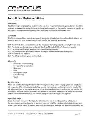 ____________________________________________________________________________________________________
___________________________________________________________________________
re:focus | 15 walcott st | new york mills, ny 13417 | (315) 404-9968 page 99
Focus Group Moderator’s Guide
Outcome:
To obtain insight among college students (who are close in age to the teen target audience) about the
strategic strategy statement and theme of the campaign, as well as the creative executions, in order to
anticipate campaign performance and make necessary adjustments before execution.
Timeline
The focus group will take place in a reserved room in the Utica College library from 1 to 2:30 p.m. on
Tuesday, April 22, 2014. The estimated timeframe for the session is 90 minutes.
1:00 PM: Introduction and explanation of the integrated marketing project, and why they are here
1:05 PM: Initial questions and current understanding of St. Jude Children’s Research Hospital
1:15 PM: Understanding best ways to reach the teen audience today
1:25 PM: Thoughts and opinions on the IMC strategy statement and theme of campaign
1:40 PM: Tactics and creative
2:25 PM: Wrap up, thank-you’s, and conclude
Checklist
- iPhone for audio recording
- Computer for presentation
- Note pads
- Pens
- Focus group script
- Refreshments
- Watch
Participants
There will be a total of six participants in the focus group. They will be varying ages in the 18-21 year-
old range and different backgrounds to help provide more accurate and comprehensive results. The
participants should be somewhat attentive to the American landscape to understand top brands, top
non-profits and how these brands reach key audiences. Secondly, they should be heavy mobile users
so they know all the terminology and vehicles being discussed during the focus group.
Opening Script
Good afternoon, everyone. Thank you for all taking time out of your busy college schedules, in
between classes, work and sports, to spend an hour and a half here and contribute to this important
project. This will be a very structured session so we can stay on schedule and accomplish our tasks. My
 